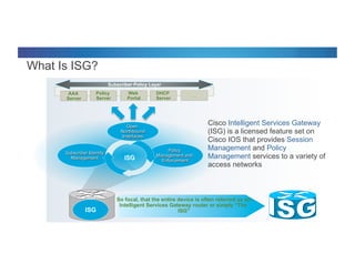 © 2012 Cisco and/or its affiliates. All rights reserved. Cisco Connect 14
Policy
Server
What Is ISG?
Cisco Intelligent Services Gateway
(ISG) is a licensed feature set on
Cisco IOS that provides Session
Management and Policy
Management services to a variety of
access networks
Subscriber Identity
Management
Policy
Management and
Enforcement
DHCP
Server
…AAA
Server
ISG
Web
Portal
Open
Northbound
Interfaces
Subscriber Policy Layer
So focal, that the entire device is often referred as an:
Intelligent Services Gateway router or simply “The
ISG”ISG
 