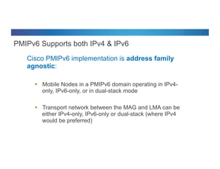 © 2012 Cisco and/or its affiliates. All rights reserved. Cisco Connect 41
PMIPv6 Supports both IPv4 & IPv6
Cisco PMIPv6 implementation is address family
agnostic:
§  Mobile Nodes in a PMIPv6 domain operating in IPv4-
only, IPv6-only, or in dual-stack mode
§  Transport network between the MAG and LMA can be
either IPv4-only, IPv6-only or dual-stack (where IPv4
would be preferred)
 