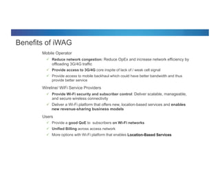 © 2012 Cisco and/or its affiliates. All rights reserved. Cisco Connect 42
Benefits of iWAG
§  Mobile Operator
ü  Reduce network congestion: Reduce OpEx and increase network efficiency by
offloading 3G/4G traffic
ü  Provide access to 3G/4G core inspite of lack of / weak cell signal
ü  Provide access to mobile backhaul which could have better bandwidth and thus
provide better service
§  Wireline/ WiFi Service Providers
ü  Provide Wi-Fi security and subscriber control: Deliver scalable, manageable,
and secure wireless connectivity
ü  Deliver a Wi-Fi platform that offers new, location-based services and enables
new revenue-sharing business models
§  Users
ü  Provide a good QoE to subscribers on Wi-Fi networks
ü  Unified Billing across access network
ü  More options with Wi-Fi platform that enables Location-Based Services
 