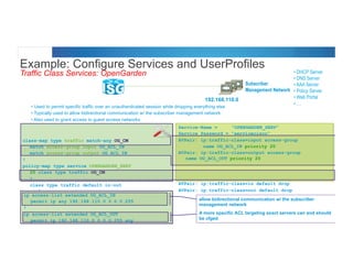 © 2012 Cisco and/or its affiliates. All rights reserved. Cisco Connect 53
Example: Configure Services and UserProfiles
Traffic Class Services: OpenGarden
Subscriber
Management Network
• Used to permit specific traffic over an unauthenticated session while dropping everything else
• Typically used to allow bidirectional communication w/ the subscriber management network
• Also used to grant access to guest access networks
• DHCP Server
• DNS Server
• AAA Server
• Policy Server
• Web Portal
• ....
class-map type traffic match-any OG_CM
match access-group input OG_ACL_IN
match access-group output OG_ACL_IN
!
policy-map type service OPENGARDEN_SERV
20 class type traffic OG_CM
!
class type traffic default in-out
drop
Service-Name = “OPENGARDEN_SERV”
Service Password = “servicecisco”
AVPair: ip:traffic-class=input access-group
name OG_ACL_IN priority 20
AVPair: ip:traffic-class=output access-group
name OG_ACL_OUT priority 20
AVPair: ip:traffic-class=in default drop
AVPair: ip:traffic-class=out default drop
ip access-list extended OG_ACL_IN
permit ip any 192.168.110.0 0.0.0.255
!
ip access-list extended OG_ACL_OUT
permit ip 192.168.110.0 0.0.0.255 any
192.168.110.0
allow bidirectional communication w/ the subscriber
management network
A more specific ACL targeting exact servers can and should
be cfged
 