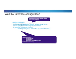 © 2012 Cisco and/or its affiliates. All rights reserved. Cisco Connect 57
interface Ethernet0/0
service-policy type control default <default-pmap-name>
service-policy type control <regular-pmap-name>
ip subscriber [l2conected | routed]
initiator [radius-proxy | unclassified-ip | unclassified-mac ]
Default session created when the default
service-policy defined.
Supported initiators:
unclassified-mac
unclassified-ip
radius-proxy for DHCP-accounting
DHCP initiator in roadmap
Walk-by Interface configuration
 