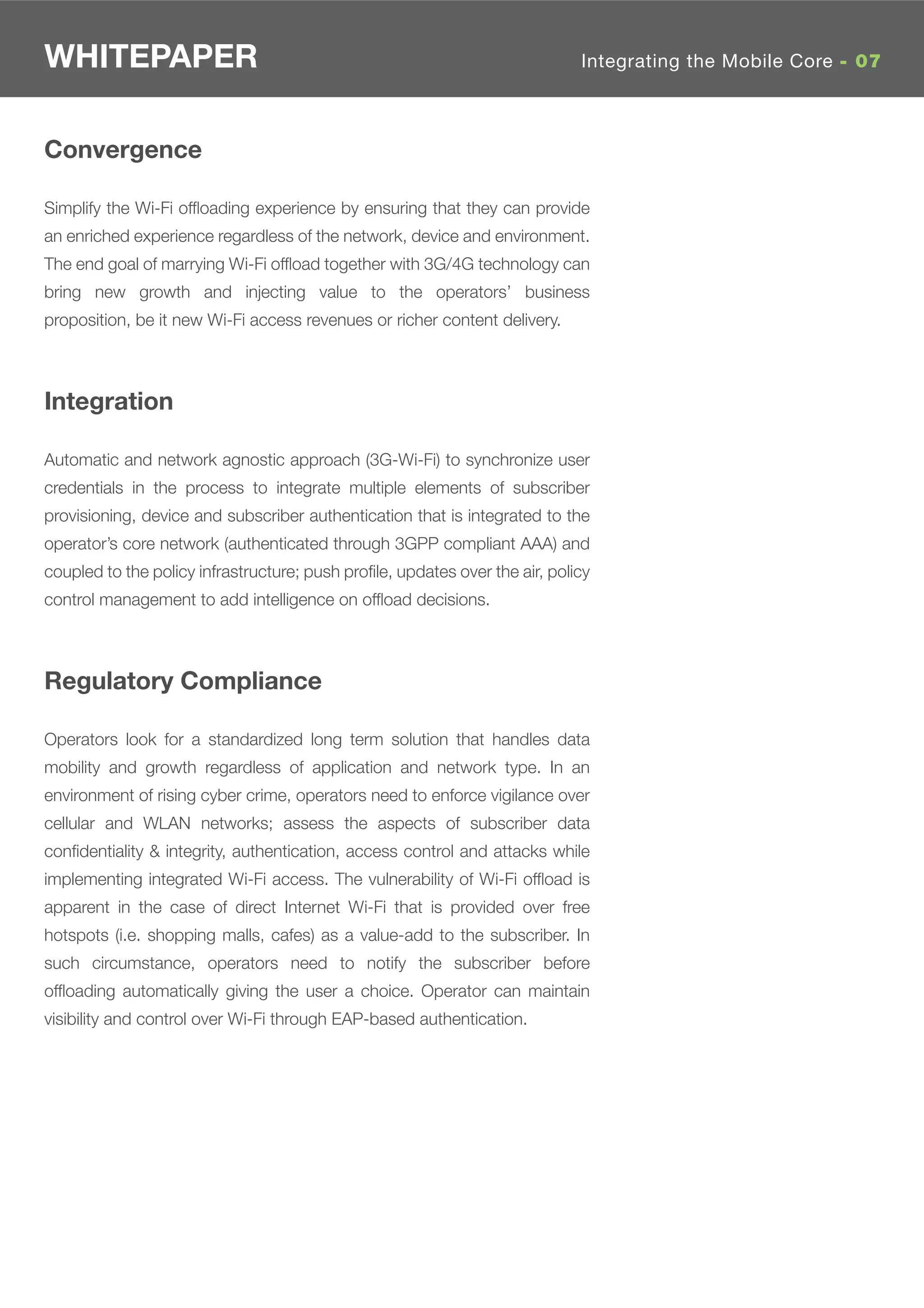 WHITEPAPER                                                                   Integrating the Mobile Core - 07



Convergence

Simplify the Wi-Fi ofﬂoading experience by ensuring that they can provide
an enriched experience regardless of the network, device and environment.
The end goal of marrying Wi-Fi ofﬂoad together with 3G/4G technology can
bring new growth and injecting value to the operators’ business
proposition, be it new Wi-Fi access revenues or richer content delivery.



Integration

Automatic and network agnostic approach (3G-Wi-Fi) to synchronize user
credentials in the process to integrate multiple elements of subscriber
provisioning, device and subscriber authentication that is integrated to the
operator’s core network (authenticated through 3GPP compliant AAA) and
coupled to the policy infrastructure; push proﬁle, updates over the air, policy
control management to add intelligence on ofﬂoad decisions.



Regulatory Compliance

Operators look for a standardized long term solution that handles data
mobility and growth regardless of application and network type. In an
environment of rising cyber crime, operators need to enforce vigilance over
cellular and WLAN networks; assess the aspects of subscriber data
conﬁdentiality & integrity, authentication, access control and attacks while
implementing integrated Wi-Fi access. The vulnerability of Wi-Fi ofﬂoad is
apparent in the case of direct Internet Wi-Fi that is provided over free
hotspots (i.e. shopping malls, cafes) as a value-add to the subscriber. In
such circumstance, operators need to notify the subscriber before
ofﬂoading automatically giving the user a choice. Operator can maintain
visibility and control over Wi-Fi through EAP-based authentication.
 