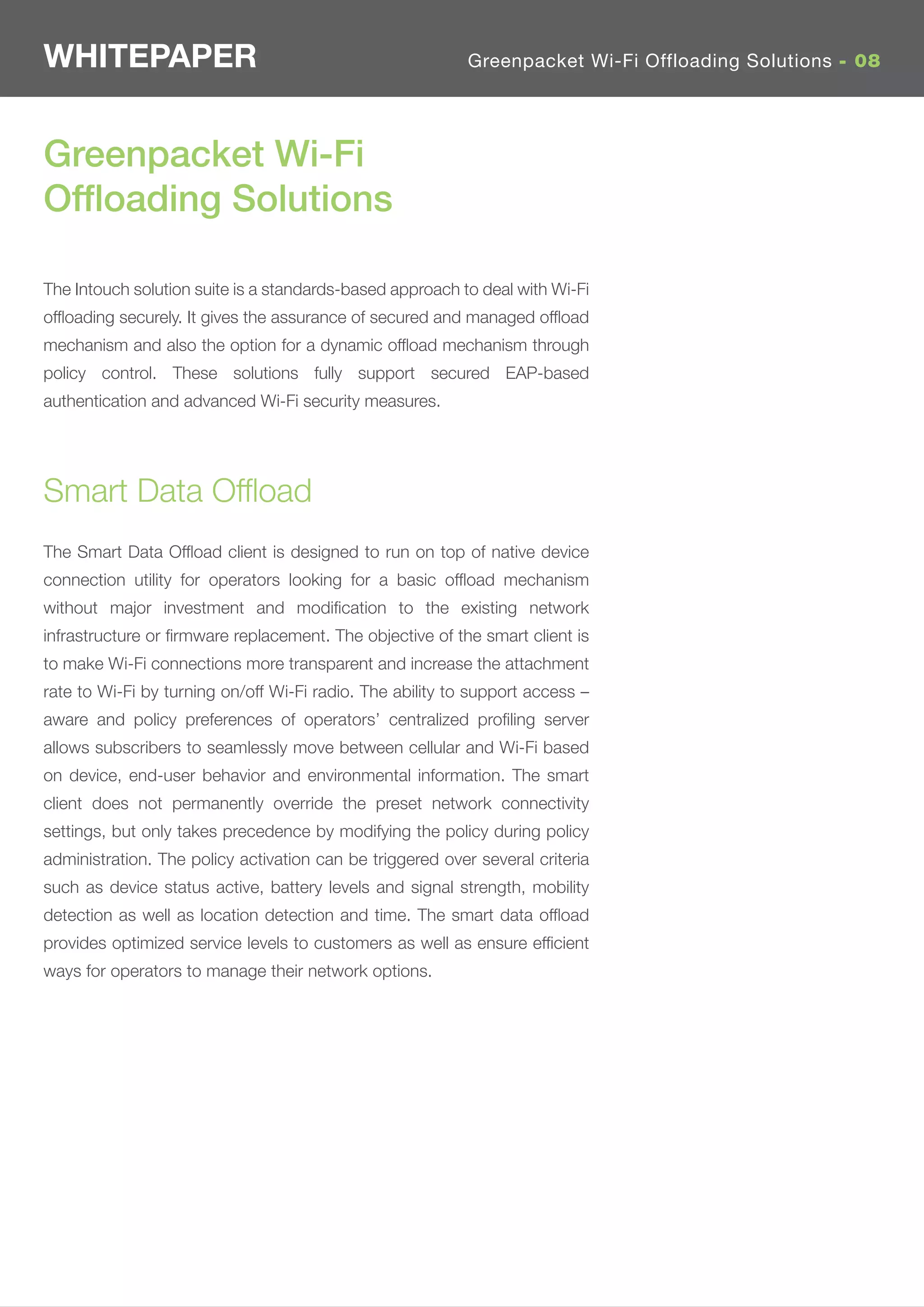 WHITEPAPER                                                 Greenpacket Wi-Fi Offloading Solutions - 08




Greenpacket Wi-Fi
Ofﬂoading Solutions

The Intouch solution suite is a standards-based approach to deal with Wi-Fi
ofﬂoading securely. It gives the assurance of secured and managed ofﬂoad
mechanism and also the option for a dynamic ofﬂoad mechanism through
policy control. These solutions fully support secured EAP-based
authentication and advanced Wi-Fi security measures.




Smart Data Ofﬂoad
The Smart Data Ofﬂoad client is designed to run on top of native device
connection utility for operators looking for a basic ofﬂoad mechanism
without major investment and modiﬁcation to the existing network
infrastructure or ﬁrmware replacement. The objective of the smart client is
to make Wi-Fi connections more transparent and increase the attachment
rate to Wi-Fi by turning on/off Wi-Fi radio. The ability to support access –
aware and policy preferences of operators’ centralized proﬁling server
allows subscribers to seamlessly move between cellular and Wi-Fi based
on device, end-user behavior and environmental information. The smart
client does not permanently override the preset network connectivity
settings, but only takes precedence by modifying the policy during policy
administration. The policy activation can be triggered over several criteria
such as device status active, battery levels and signal strength, mobility
detection as well as location detection and time. The smart data ofﬂoad
provides optimized service levels to customers as well as ensure efﬁcient
ways for operators to manage their network options.
 