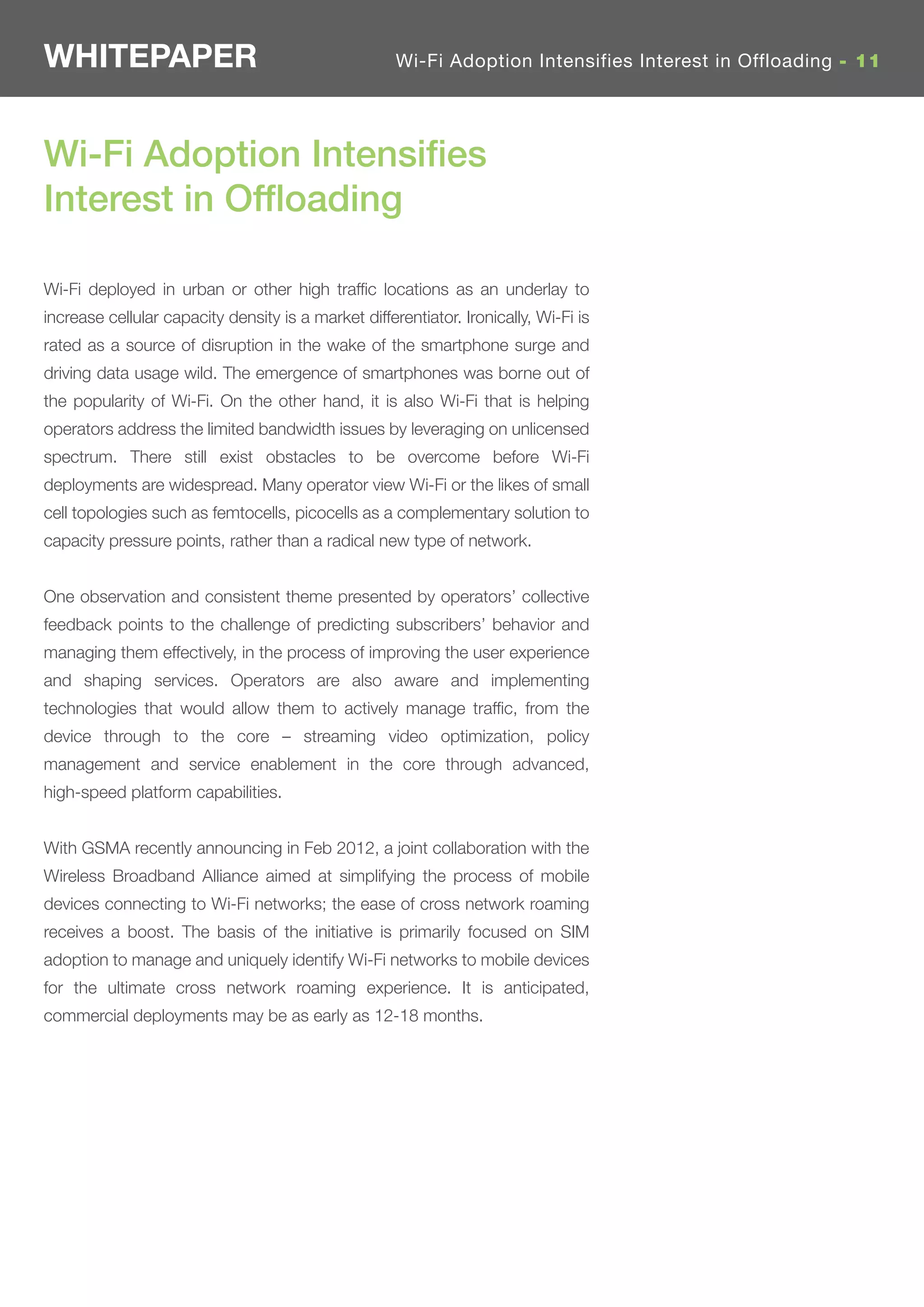 WHITEPAPER                                           Wi-Fi Adoption Intensifies Interest in Offloading - 11




Wi-Fi Adoption Intensiﬁes
Interest in Ofﬂoading

Wi-Fi deployed in urban or other high trafﬁc locations as an underlay to
increase cellular capacity density is a market differentiator. Ironically, Wi-Fi is
rated as a source of disruption in the wake of the smartphone surge and
driving data usage wild. The emergence of smartphones was borne out of
the popularity of Wi-Fi. On the other hand, it is also Wi-Fi that is helping
operators address the limited bandwidth issues by leveraging on unlicensed
spectrum. There still exist obstacles to be overcome before Wi-Fi
deployments are widespread. Many operator view Wi-Fi or the likes of small
cell topologies such as femtocells, picocells as a complementary solution to
capacity pressure points, rather than a radical new type of network.


One observation and consistent theme presented by operators’ collective
feedback points to the challenge of predicting subscribers’ behavior and
managing them effectively, in the process of improving the user experience
and shaping services. Operators are also aware and implementing
technologies that would allow them to actively manage trafﬁc, from the
device through to the core – streaming video optimization, policy
management and service enablement in the core through advanced,
high-speed platform capabilities.


With GSMA recently announcing in Feb 2012, a joint collaboration with the
Wireless Broadband Alliance aimed at simplifying the process of mobile
devices connecting to Wi-Fi networks; the ease of cross network roaming
receives a boost. The basis of the initiative is primarily focused on SIM
adoption to manage and uniquely identify Wi-Fi networks to mobile devices
for the ultimate cross network roaming experience. It is anticipated,
commercial deployments may be as early as 12-18 months.
 