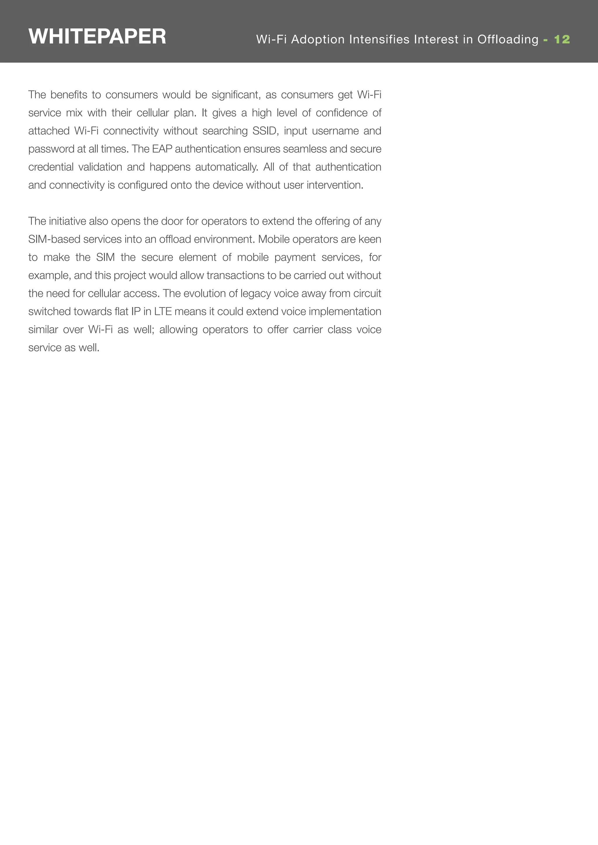 WHITEPAPER                                        Wi-Fi Adoption Intensifies Interest in Offloading - 12



The beneﬁts to consumers would be signiﬁcant, as consumers get Wi-Fi
service mix with their cellular plan. It gives a high level of conﬁdence of
attached Wi-Fi connectivity without searching SSID, input username and
password at all times. The EAP authentication ensures seamless and secure
credential validation and happens automatically. All of that authentication
and connectivity is conﬁgured onto the device without user intervention.


The initiative also opens the door for operators to extend the offering of any
SIM-based services into an ofﬂoad environment. Mobile operators are keen
to make the SIM the secure element of mobile payment services, for
example, and this project would allow transactions to be carried out without
the need for cellular access. The evolution of legacy voice away from circuit
switched towards ﬂat IP in LTE means it could extend voice implementation
similar over Wi-Fi as well; allowing operators to offer carrier class voice
service as well.
 