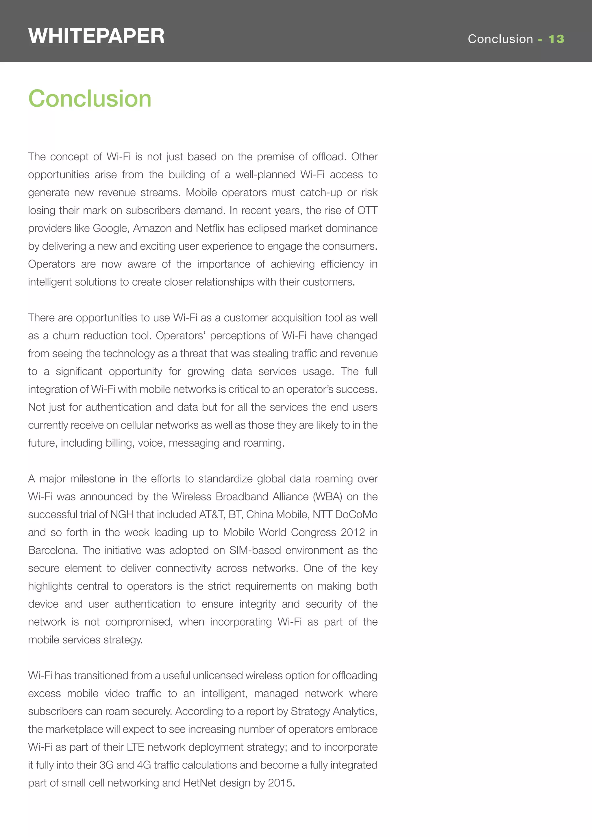 WHITEPAPER                                                                          Conclusion - 13




Conclusion

The concept of Wi-Fi is not just based on the premise of ofﬂoad. Other
opportunities arise from the building of a well-planned Wi-Fi access to
generate new revenue streams. Mobile operators must catch-up or risk
losing their mark on subscribers demand. In recent years, the rise of OTT
providers like Google, Amazon and Netﬂix has eclipsed market dominance
by delivering a new and exciting user experience to engage the consumers.
Operators are now aware of the importance of achieving efﬁciency in
intelligent solutions to create closer relationships with their customers.


There are opportunities to use Wi-Fi as a customer acquisition tool as well
as a churn reduction tool. Operators’ perceptions of Wi-Fi have changed
from seeing the technology as a threat that was stealing trafﬁc and revenue
to a signiﬁcant opportunity for growing data services usage. The full
integration of Wi-Fi with mobile networks is critical to an operator’s success.
Not just for authentication and data but for all the services the end users
currently receive on cellular networks as well as those they are likely to in the
future, including billing, voice, messaging and roaming.


A major milestone in the efforts to standardize global data roaming over
Wi-Fi was announced by the Wireless Broadband Alliance (WBA) on the
successful trial of NGH that included AT&T, BT, China Mobile, NTT DoCoMo
and so forth in the week leading up to Mobile World Congress 2012 in
Barcelona. The initiative was adopted on SIM-based environment as the
secure element to deliver connectivity across networks. One of the key
highlights central to operators is the strict requirements on making both
device and user authentication to ensure integrity and security of the
network is not compromised, when incorporating Wi-Fi as part of the
mobile services strategy.


Wi-Fi has transitioned from a useful unlicensed wireless option for ofﬂoading
excess mobile video trafﬁc to an intelligent, managed network where
subscribers can roam securely. According to a report by Strategy Analytics,
the marketplace will expect to see increasing number of operators embrace
Wi-Fi as part of their LTE network deployment strategy; and to incorporate
it fully into their 3G and 4G trafﬁc calculations and become a fully integrated
part of small cell networking and HetNet design by 2015.
 