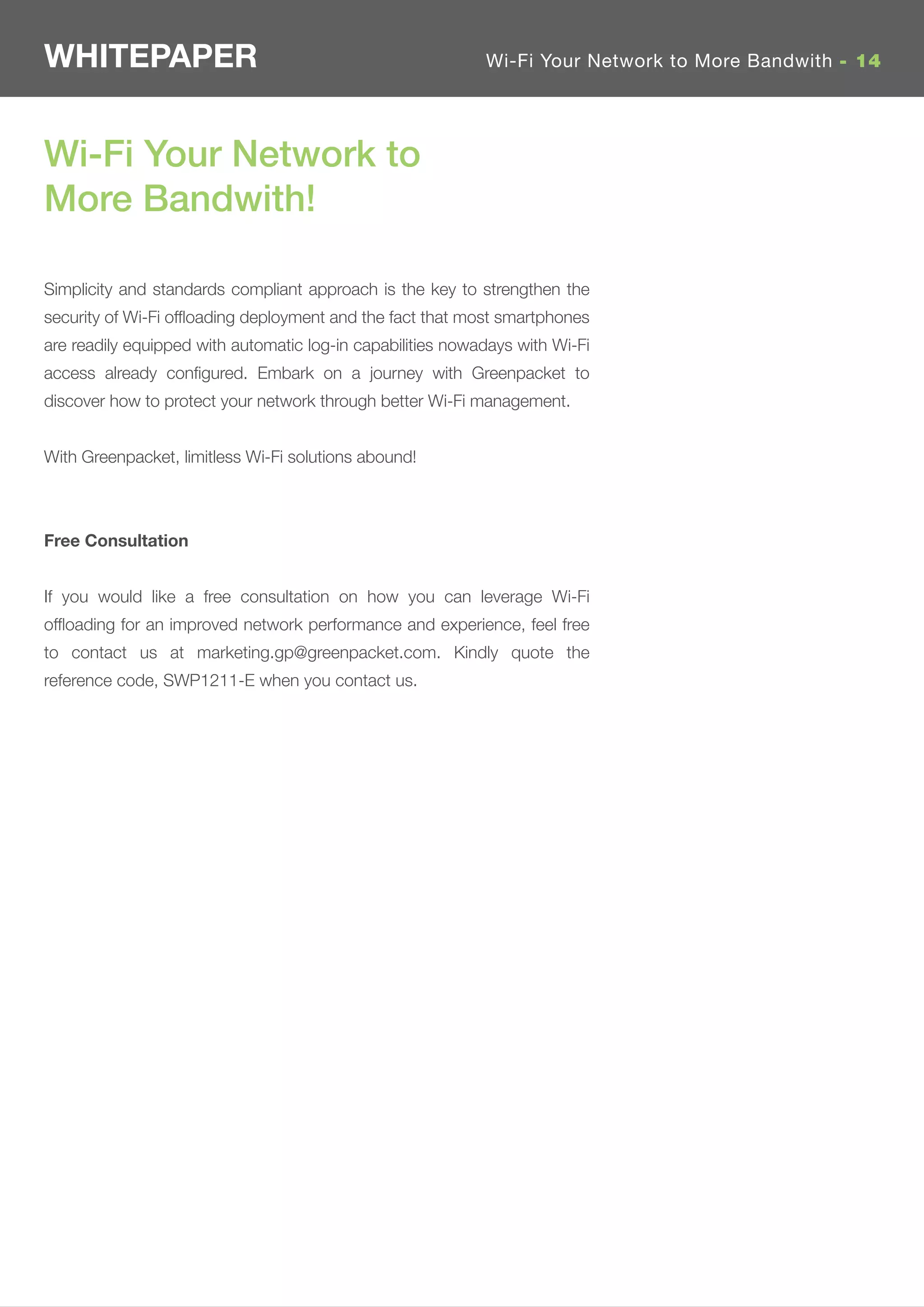 WHITEPAPER                                                  Wi-Fi Your Network to More Bandwith - 14




Wi-Fi Your Network to
More Bandwith!

Simplicity and standards compliant approach is the key to strengthen the
security of Wi-Fi ofﬂoading deployment and the fact that most smartphones
are readily equipped with automatic log-in capabilities nowadays with Wi-Fi
access already conﬁgured. Embark on a journey with Greenpacket to
discover how to protect your network through better Wi-Fi management.


With Greenpacket, limitless Wi-Fi solutions abound!



Free Consultation


If you would like a free consultation on how you can leverage Wi-Fi
ofﬂoading for an improved network performance and experience, feel free
to contact us at marketing.gp@greenpacket.com. Kindly quote the
reference code, SWP1211-E when you contact us.
 