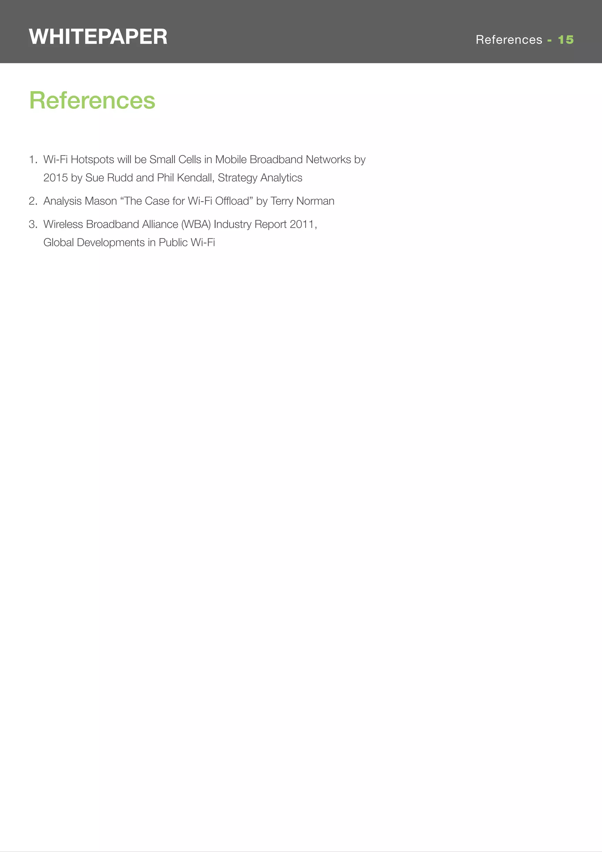 WHITEPAPER                                                              References - 15




References

1. Wi-Fi Hotspots will be Small Cells in Mobile Broadband Networks by
   2015 by Sue Rudd and Phil Kendall, Strategy Analytics

2. Analysis Mason “The Case for Wi-Fi Ofﬂoad” by Terry Norman

3. Wireless Broadband Alliance (WBA) Industry Report 2011,
   Global Developments in Public Wi-Fi
 