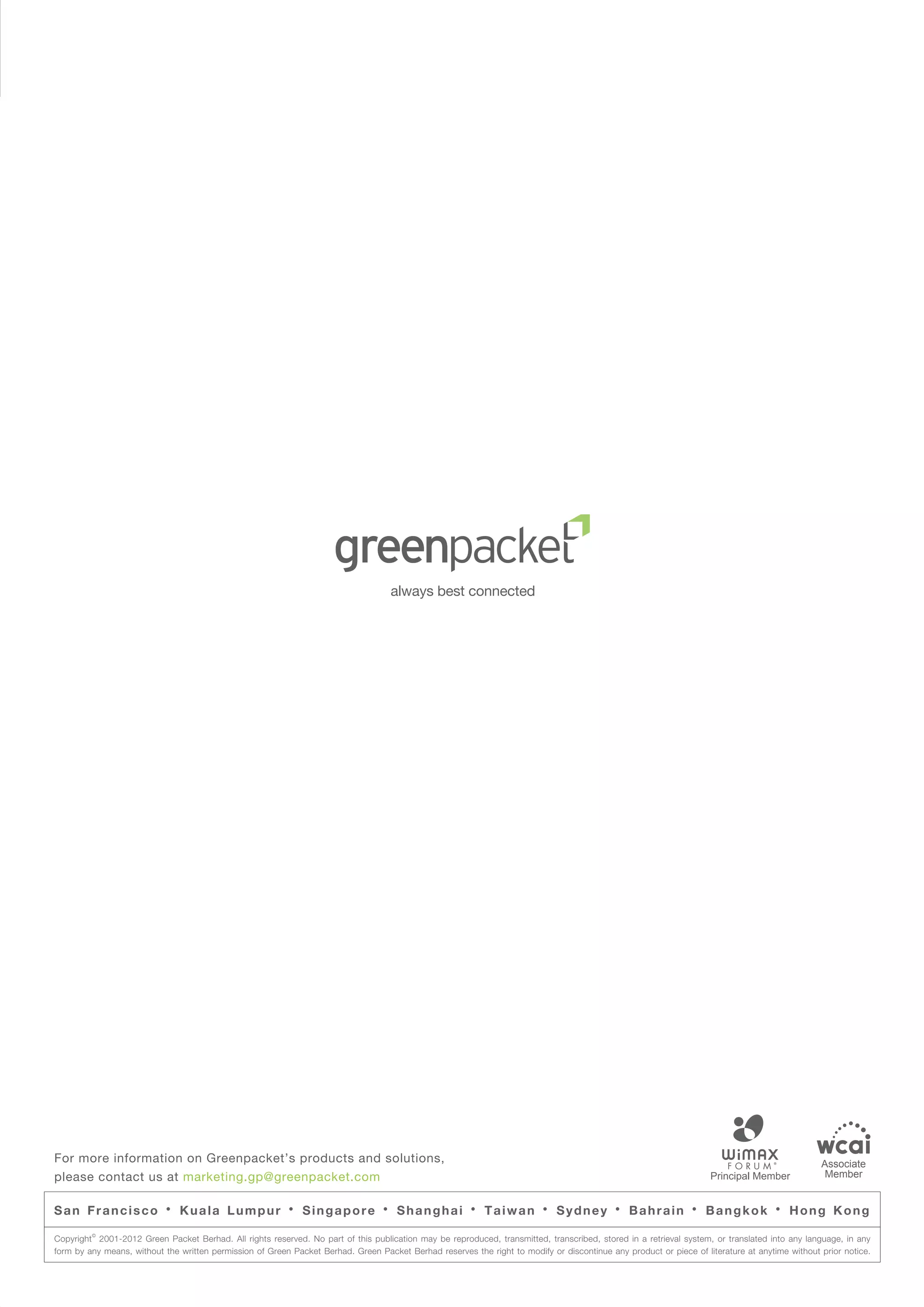 For more information on Greenpacket’s products and solutions,                                                                                                                                   Associate
please contact us at marketing.gp@greenpacket.com                                                                                                                                                Member


San Francisco              ·   Kuala Lumpur               ·   Singapore           ·   Shanghai          ·   Taiwan        ·   Sydney        ·   Bahrain         ·   Bangkok          ·   Hong Kong
         ©
Copyright 2001-2012 Green Packet Berhad. All rights reserved. No part of this publication may be reproduced, transmitted, transcribed, stored in a retrieval system, or translated into any language, in any
form by any means, without the written permission of Green Packet Berhad. Green Packet Berhad reserves the right to modify or discontinue any product or piece of literature at anytime without prior notice.
 