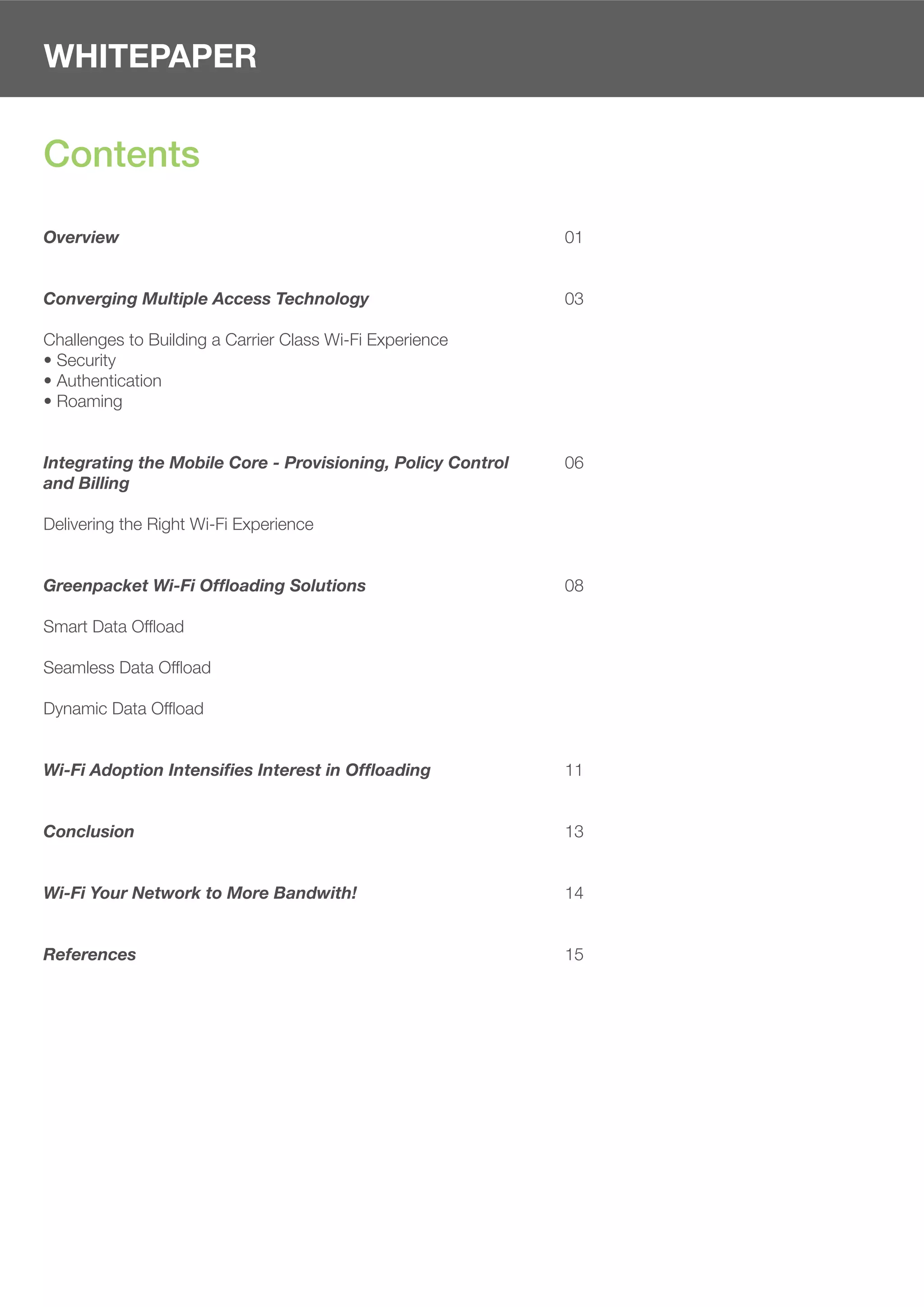 WHITEPAPER


Contents

Overview                                                     01


Converging Multiple Access Technology                        03

Challenges to Building a Carrier Class Wi-Fi Experience
• Security
• Authentication
• Roaming


Integrating the Mobile Core - Provisioning, Policy Control   06
and Billing

Delivering the Right Wi-Fi Experience


Greenpacket Wi-Fi Offloading Solutions                       08

Smart Data Ofﬂoad

Seamless Data Ofﬂoad

Dynamic Data Ofﬂoad


Wi-Fi Adoption Intensifies Interest in Offloading            11


Conclusion                                                   13


Wi-Fi Your Network to More Bandwith!                         14


References                                                   15
 
