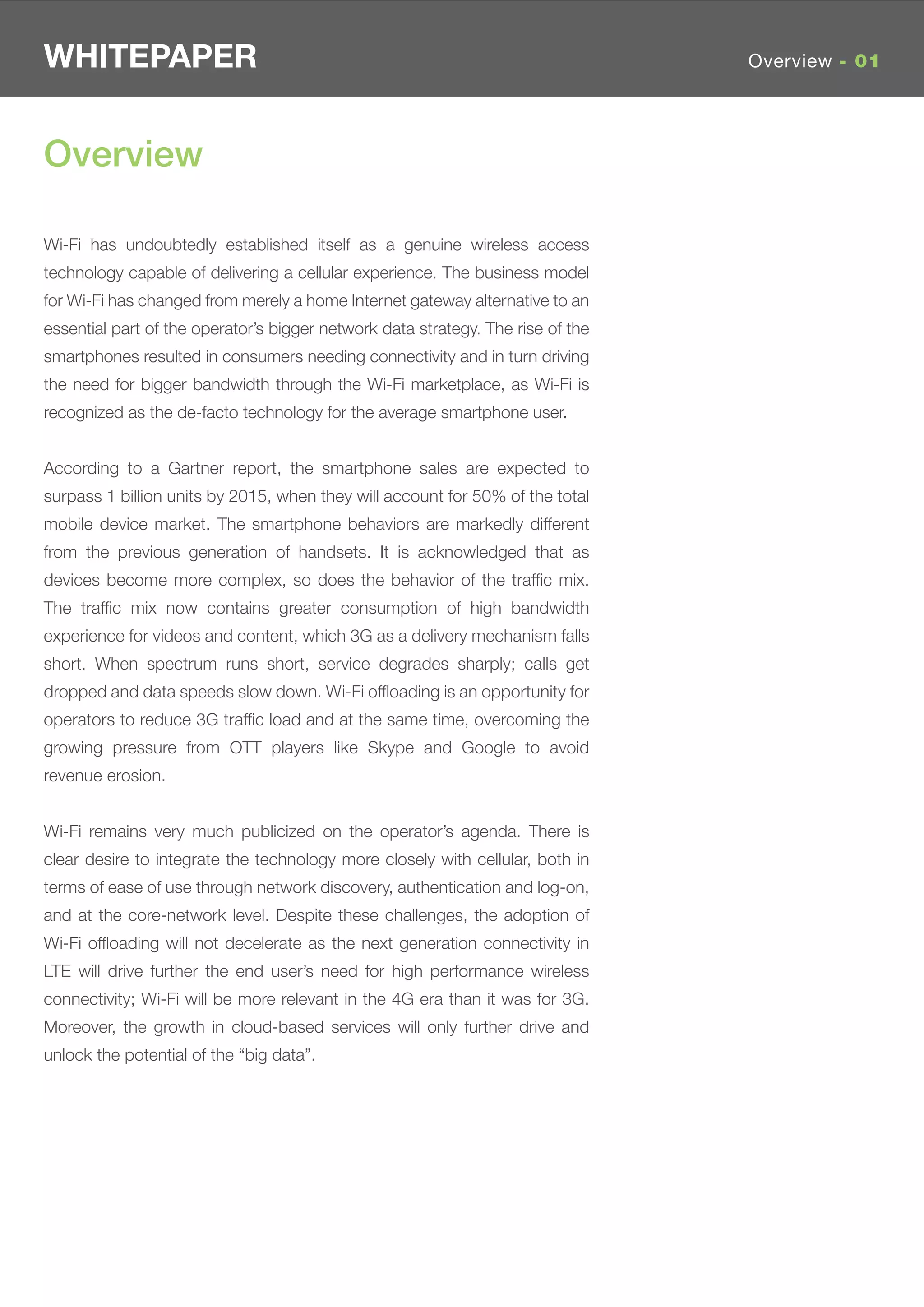 WHITEPAPER                                                                       Overview - 01




Overview

Wi-Fi has undoubtedly established itself as a genuine wireless access
technology capable of delivering a cellular experience. The business model
for Wi-Fi has changed from merely a home Internet gateway alternative to an
essential part of the operator’s bigger network data strategy. The rise of the
smartphones resulted in consumers needing connectivity and in turn driving
the need for bigger bandwidth through the Wi-Fi marketplace, as Wi-Fi is
recognized as the de-facto technology for the average smartphone user.


According to a Gartner report, the smartphone sales are expected to
surpass 1 billion units by 2015, when they will account for 50% of the total
mobile device market. The smartphone behaviors are markedly different
from the previous generation of handsets. It is acknowledged that as
devices become more complex, so does the behavior of the trafﬁc mix.
The trafﬁc mix now contains greater consumption of high bandwidth
experience for videos and content, which 3G as a delivery mechanism falls
short. When spectrum runs short, service degrades sharply; calls get
dropped and data speeds slow down. Wi-Fi ofﬂoading is an opportunity for
operators to reduce 3G trafﬁc load and at the same time, overcoming the
growing pressure from OTT players like Skype and Google to avoid
revenue erosion.


Wi-Fi remains very much publicized on the operator’s agenda. There is
clear desire to integrate the technology more closely with cellular, both in
terms of ease of use through network discovery, authentication and log-on,
and at the core-network level. Despite these challenges, the adoption of
Wi-Fi ofﬂoading will not decelerate as the next generation connectivity in
LTE will drive further the end user’s need for high performance wireless
connectivity; Wi-Fi will be more relevant in the 4G era than it was for 3G.
Moreover, the growth in cloud-based services will only further drive and
unlock the potential of the “big data”.
 