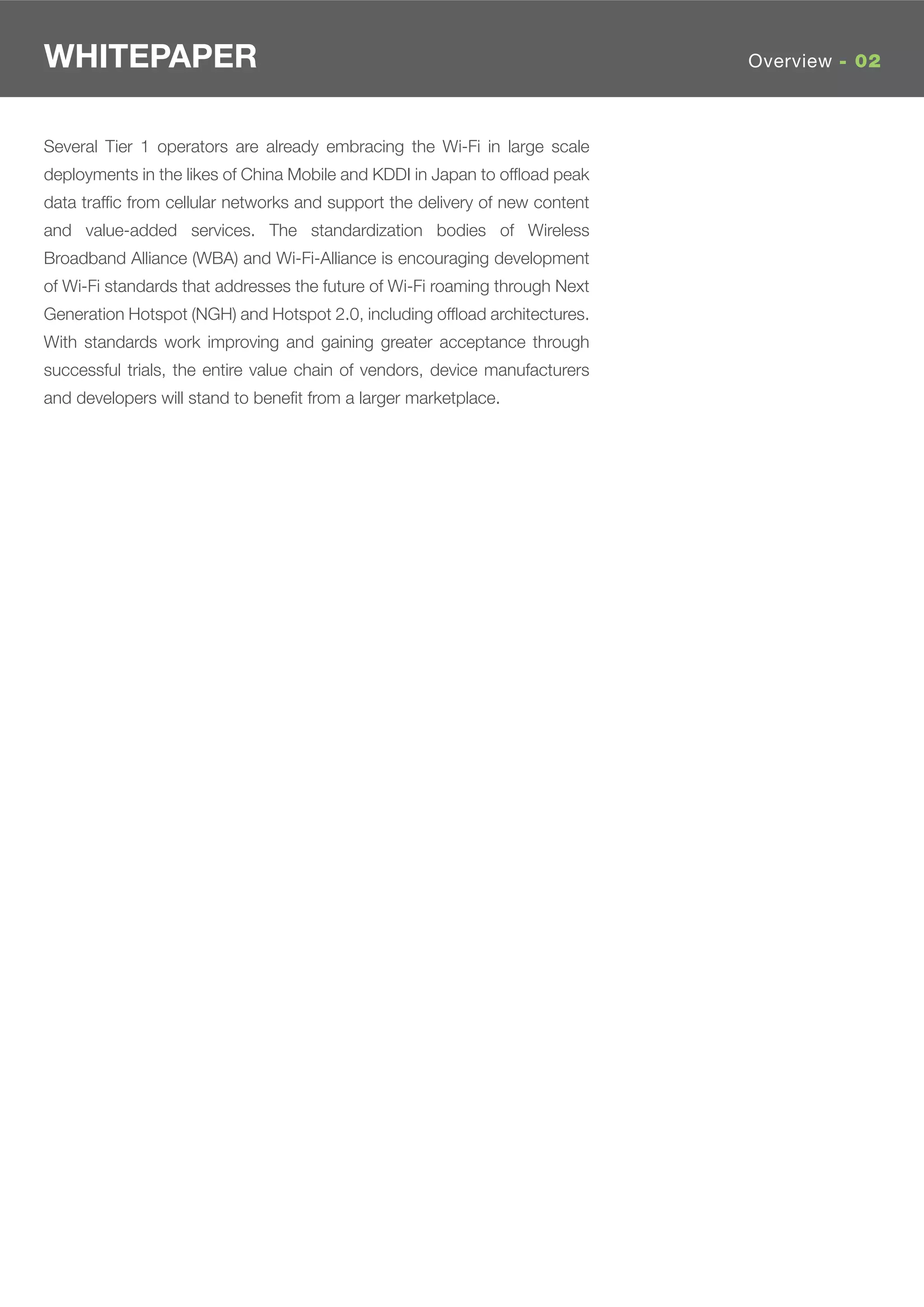 WHITEPAPER                                                                   Overview - 02



Several Tier 1 operators are already embracing the Wi-Fi in large scale
deployments in the likes of China Mobile and KDDI in Japan to ofﬂoad peak
data trafﬁc from cellular networks and support the delivery of new content
and value-added services. The standardization bodies of Wireless
Broadband Alliance (WBA) and Wi-Fi-Alliance is encouraging development
of Wi-Fi standards that addresses the future of Wi-Fi roaming through Next
Generation Hotspot (NGH) and Hotspot 2.0, including ofﬂoad architectures.
With standards work improving and gaining greater acceptance through
successful trials, the entire value chain of vendors, device manufacturers
and developers will stand to beneﬁt from a larger marketplace.
 