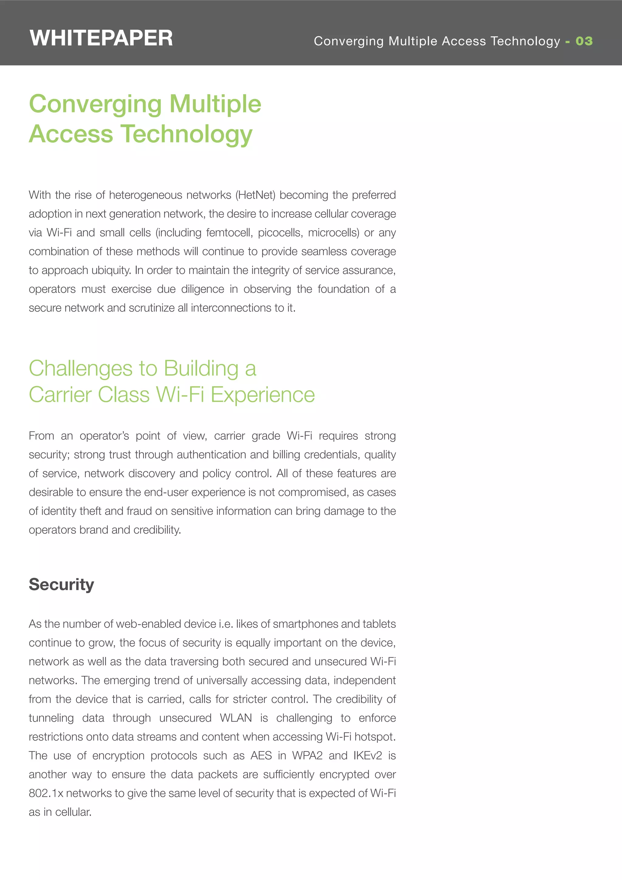 WHITEPAPER                                                   Converging Multiple Access Technology - 03




Converging Multiple
Access Technology

With the rise of heterogeneous networks (HetNet) becoming the preferred
adoption in next generation network, the desire to increase cellular coverage
via Wi-Fi and small cells (including femtocell, picocells, microcells) or any
combination of these methods will continue to provide seamless coverage
to approach ubiquity. In order to maintain the integrity of service assurance,
operators must exercise due diligence in observing the foundation of a
secure network and scrutinize all interconnections to it.




Challenges to Building a
Carrier Class Wi-Fi Experience
From an operator’s point of view, carrier grade Wi-Fi requires strong
security; strong trust through authentication and billing credentials, quality
of service, network discovery and policy control. All of these features are
desirable to ensure the end-user experience is not compromised, as cases
of identity theft and fraud on sensitive information can bring damage to the
operators brand and credibility.



Security

As the number of web-enabled device i.e. likes of smartphones and tablets
continue to grow, the focus of security is equally important on the device,
network as well as the data traversing both secured and unsecured Wi-Fi
networks. The emerging trend of universally accessing data, independent
from the device that is carried, calls for stricter control. The credibility of
tunneling data through unsecured WLAN is challenging to enforce
restrictions onto data streams and content when accessing Wi-Fi hotspot.
The use of encryption protocols such as AES in WPA2 and IKEv2 is
another way to ensure the data packets are sufﬁciently encrypted over
802.1x networks to give the same level of security that is expected of Wi-Fi
as in cellular.
 