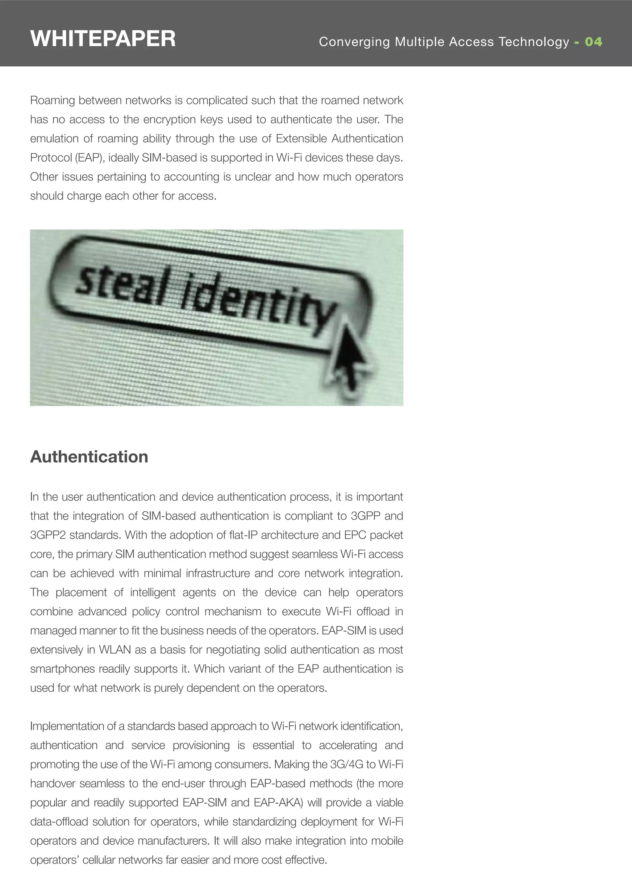 WHITEPAPER                                                    Converging Multiple Access Technology - 04



Roaming between networks is complicated such that the roamed network
has no access to the encryption keys used to authenticate the user. The
emulation of roaming ability through the use of Extensible Authentication
Protocol (EAP), ideally SIM-based is supported in Wi-Fi devices these days.
Other issues pertaining to accounting is unclear and how much operators
should charge each other for access.




Authentication

In the user authentication and device authentication process, it is important
that the integration of SIM-based authentication is compliant to 3GPP and
3GPP2 standards. With the adoption of ﬂat-IP architecture and EPC packet
core, the primary SIM authentication method suggest seamless Wi-Fi access
can be achieved with minimal infrastructure and core network integration.
The placement of intelligent agents on the device can help operators
combine advanced policy control mechanism to execute Wi-Fi ofﬂoad in
managed manner to ﬁt the business needs of the operators. EAP-SIM is used
extensively in WLAN as a basis for negotiating solid authentication as most
smartphones readily supports it. Which variant of the EAP authentication is
used for what network is purely dependent on the operators.


Implementation of a standards based approach to Wi-Fi network identiﬁcation,
authentication and service provisioning is essential to accelerating and
promoting the use of the Wi-Fi among consumers. Making the 3G/4G to Wi-Fi
handover seamless to the end-user through EAP-based methods (the more
popular and readily supported EAP-SIM and EAP-AKA) will provide a viable
data-ofﬂoad solution for operators, while standardizing deployment for Wi-Fi
operators and device manufacturers. It will also make integration into mobile
operators’ cellular networks far easier and more cost effective.
 