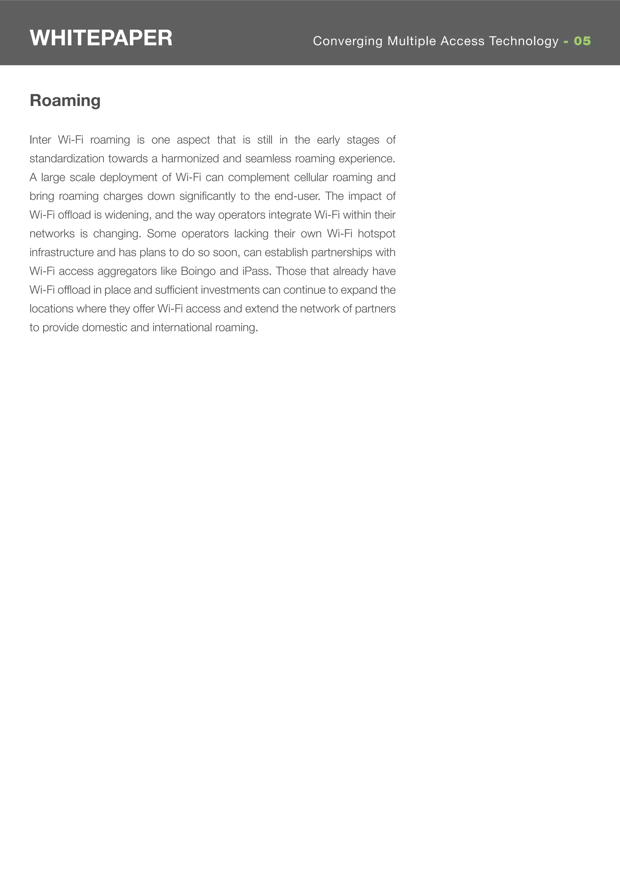 WHITEPAPER                                                Converging Multiple Access Technology - 05



Roaming

Inter Wi-Fi roaming is one aspect that is still in the early stages of
standardization towards a harmonized and seamless roaming experience.
A large scale deployment of Wi-Fi can complement cellular roaming and
bring roaming charges down signiﬁcantly to the end-user. The impact of
Wi-Fi ofﬂoad is widening, and the way operators integrate Wi-Fi within their
networks is changing. Some operators lacking their own Wi-Fi hotspot
infrastructure and has plans to do so soon, can establish partnerships with
Wi-Fi access aggregators like Boingo and iPass. Those that already have
Wi-Fi ofﬂoad in place and sufﬁcient investments can continue to expand the
locations where they offer Wi-Fi access and extend the network of partners
to provide domestic and international roaming.
 