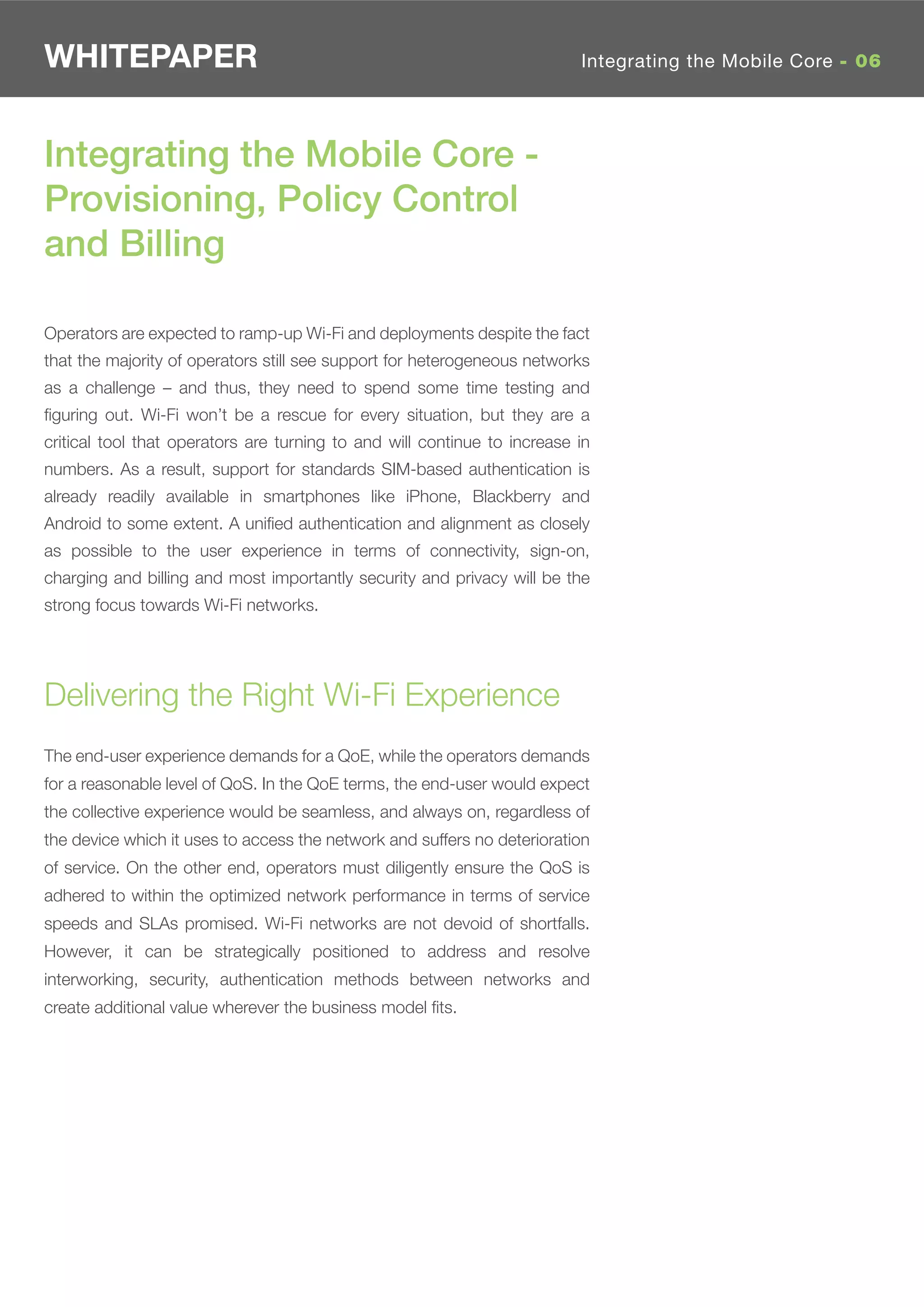 WHITEPAPER                                                                Integrating the Mobile Core - 06




Integrating the Mobile Core -
Provisioning, Policy Control
and Billing

Operators are expected to ramp-up Wi-Fi and deployments despite the fact
that the majority of operators still see support for heterogeneous networks
as a challenge – and thus, they need to spend some time testing and
ﬁguring out. Wi-Fi won’t be a rescue for every situation, but they are a
critical tool that operators are turning to and will continue to increase in
numbers. As a result, support for standards SIM-based authentication is
already readily available in smartphones like iPhone, Blackberry and
Android to some extent. A uniﬁed authentication and alignment as closely
as possible to the user experience in terms of connectivity, sign-on,
charging and billing and most importantly security and privacy will be the
strong focus towards Wi-Fi networks.




Delivering the Right Wi-Fi Experience
The end-user experience demands for a QoE, while the operators demands
for a reasonable level of QoS. In the QoE terms, the end-user would expect
the collective experience would be seamless, and always on, regardless of
the device which it uses to access the network and suffers no deterioration
of service. On the other end, operators must diligently ensure the QoS is
adhered to within the optimized network performance in terms of service
speeds and SLAs promised. Wi-Fi networks are not devoid of shortfalls.
However, it can be strategically positioned to address and resolve
interworking, security, authentication methods between networks and
create additional value wherever the business model ﬁts.
 