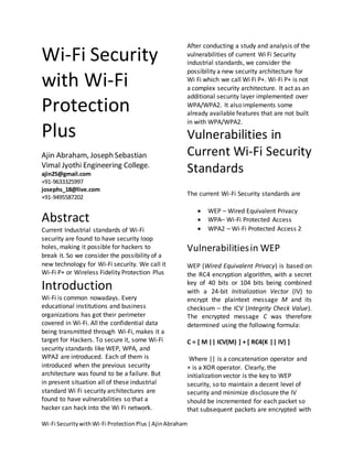 After conducting a study and analysis of the
Wi-Fi Security                                         vulnerabilities of current Wi Fi Security
                                                       industrial standards, we consider the
                                                       possibility a new security architecture for
with Wi-Fi                                             Wi Fi which we call Wi Fi P+. Wi-Fi P+ is not
                                                       a complex security architecture. It act as an
                                                       additional security layer implemented over
Protection                                             WPA/WPA2. It also implements some
                                                       already available features that are not built
                                                       in with WPA/WPA2.
Plus                                                   Vulnerabilities in
Ajin Abraham, Joseph Sebastian                         Current Wi-Fi Security
Vimal Jyothi Engineering College.
ajin25@gmail.com
                                                       Standards
+91-9633325997
josephs_18@live.com
                                                       The current Wi-Fi Security standards are
+91-9495587202

                                                              WEP – Wired Equivalent Privacy
Abstract                                                      WPA– Wi-Fi Protected Access
Current Industrial standards of Wi-Fi                         WPA2 – Wi-Fi Protected Access 2
security are found to have security loop
holes, making it possible for hackers to               Vulnerabilities in WEP
break it. So we consider the possibility of a
new technology for Wi-Fi security. We call it          WEP (Wired Equivalent Privacy) is based on
Wi-Fi P+ or Wireless Fidelity Protection Plus          the RC4 encryption algorithm, with a secret
Introduction                                           key of 40 bits or 104 bits being combined
                                                       with a 24-bit Initialization Vector (IV) to
Wi-Fi is common nowadays. Every                        encrypt the plaintext message M and its
educational institutions and business                  checksum – the ICV (Integrity Check Value).
organizations has got their perimeter                  The encrypted message C was therefore
covered in Wi-Fi. All the confidential data            determined using the following formula:
being transmitted through Wi-Fi, makes it a
target for Hackers. To secure it, some Wi-Fi           C = [ M || ICV(M) ] + [ RC4(K || IV) ]
security standards like WEP, WPA, and
WPA2 are introduced. Each of them is                    Where || is a concatenation operator and
introduced when the previous security                  + is a XOR operator. Clearly, the
architecture was found to be a failure. But            initialization vector is the key to WEP
in present situation all of these industrial           security, so to maintain a decent level of
standard Wi Fi security architectures are              security and minimize disclosure the IV
found to have vulnerabilities so that a                should be incremented for each packet so
hacker can hack into the Wi Fi network.                that subsequent packets are encrypted with

Wi-Fi Security with Wi-Fi Protection Plus | Ajin Abraham
 