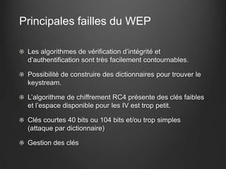 Principales failles du WEP

 Les algorithmes de vérification d’intégrité et
 d’authentification sont très facilement contournables.

 Possibilité de construire des dictionnaires pour trouver le
 keystream.

 L’algorithme de chiffrement RC4 présente des clés faibles
 et l’espace disponible pour les IV est trop petit.

 Clés courtes 40 bits ou 104 bits et/ou trop simples
 (attaque par dictionnaire)

 Gestion des clés
 