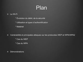 Plan
Le Wi-Fi

     * Évolution du débit, de la sécurité

     * Utilisation et types d’authentification

     * Matériel



Vulnérabilité et principales attaques sur les protocoles WEP et WPA/WPA2

     * Cas du WEP

     * Cas du WPA



Démonstrations
 