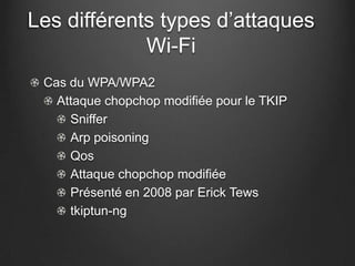 Les différents types d’attaques
             Wi-Fi
 Cas du WPA/WPA2
   Attaque chopchop modifiée pour le TKIP
     Sniffer
     Arp poisoning
     Qos
     Attaque chopchop modifiée
     Présenté en 2008 par Erick Tews
     tkiptun-ng
 