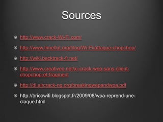 Sources
http://www.crack-Wi-Fi.com/

http://www.time0ut.org/blog/Wi-Fi/attaque-chopchop/

http://wiki.backtrack-fr.net/

http://www.creativeo.net/xi-crack-wep-sans-client-
chopchop-et-fragment

http://dl.aircrack-ng.org/breakingwepandwpa.pdf

http://bricowifi.blogspot.fr/2009/08/wpa-reprend-une-
claque.html
 