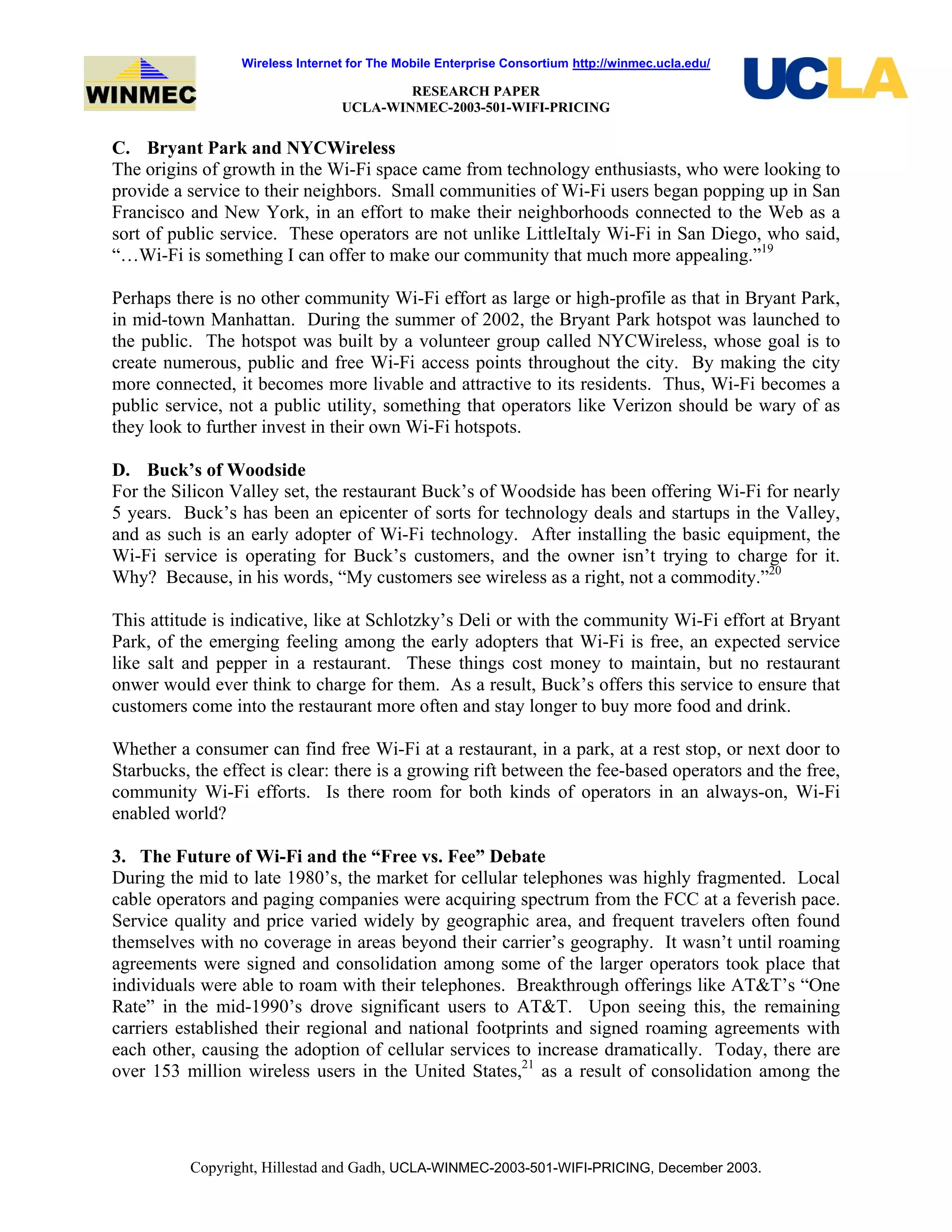 Wireless Internet for The Mobile Enterprise Consortium http://winmec.ucla.edu/
RESEARCH PAPER
UCLA-WINMEC-2003-501-WIFI-PRICING
Copyright, Hillestad and Gadh, UCLA-WINMEC-2003-501-WIFI-PRICING, December 2003.
C. Bryant Park and NYCWireless
The origins of growth in the Wi-Fi space came from technology enthusiasts, who were looking to
provide a service to their neighbors. Small communities of Wi-Fi users began popping up in San
Francisco and New York, in an effort to make their neighborhoods connected to the Web as a
sort of public service. These operators are not unlike LittleItaly Wi-Fi in San Diego, who said,
“…Wi-Fi is something I can offer to make our community that much more appealing.”19
Perhaps there is no other community Wi-Fi effort as large or high-profile as that in Bryant Park,
in mid-town Manhattan. During the summer of 2002, the Bryant Park hotspot was launched to
the public. The hotspot was built by a volunteer group called NYCWireless, whose goal is to
create numerous, public and free Wi-Fi access points throughout the city. By making the city
more connected, it becomes more livable and attractive to its residents. Thus, Wi-Fi becomes a
public service, not a public utility, something that operators like Verizon should be wary of as
they look to further invest in their own Wi-Fi hotspots.
D. Buck’s of Woodside
For the Silicon Valley set, the restaurant Buck’s of Woodside has been offering Wi-Fi for nearly
5 years. Buck’s has been an epicenter of sorts for technology deals and startups in the Valley,
and as such is an early adopter of Wi-Fi technology. After installing the basic equipment, the
Wi-Fi service is operating for Buck’s customers, and the owner isn’t trying to charge for it.
Why? Because, in his words, “My customers see wireless as a right, not a commodity.”20
This attitude is indicative, like at Schlotzky’s Deli or with the community Wi-Fi effort at Bryant
Park, of the emerging feeling among the early adopters that Wi-Fi is free, an expected service
like salt and pepper in a restaurant. These things cost money to maintain, but no restaurant
onwer would ever think to charge for them. As a result, Buck’s offers this service to ensure that
customers come into the restaurant more often and stay longer to buy more food and drink.
Whether a consumer can find free Wi-Fi at a restaurant, in a park, at a rest stop, or next door to
Starbucks, the effect is clear: there is a growing rift between the fee-based operators and the free,
community Wi-Fi efforts. Is there room for both kinds of operators in an always-on, Wi-Fi
enabled world?
3. The Future of Wi-Fi and the “Free vs. Fee” Debate
During the mid to late 1980’s, the market for cellular telephones was highly fragmented. Local
cable operators and paging companies were acquiring spectrum from the FCC at a feverish pace.
Service quality and price varied widely by geographic area, and frequent travelers often found
themselves with no coverage in areas beyond their carrier’s geography. It wasn’t until roaming
agreements were signed and consolidation among some of the larger operators took place that
individuals were able to roam with their telephones. Breakthrough offerings like AT&T’s “One
Rate” in the mid-1990’s drove significant users to AT&T. Upon seeing this, the remaining
carriers established their regional and national footprints and signed roaming agreements with
each other, causing the adoption of cellular services to increase dramatically. Today, there are
over 153 million wireless users in the United States,21
as a result of consolidation among the
 