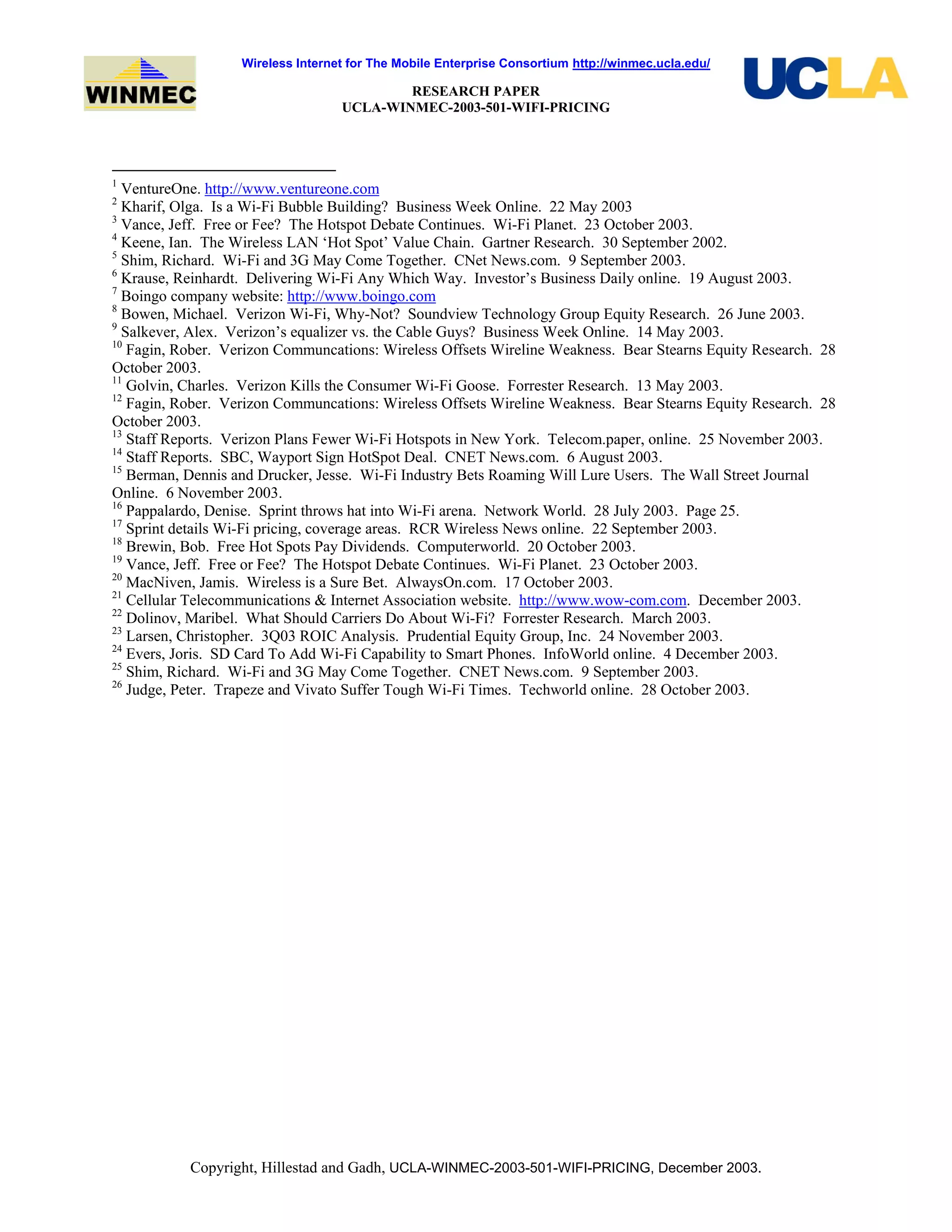 Wireless Internet for The Mobile Enterprise Consortium http://winmec.ucla.edu/
RESEARCH PAPER
UCLA-WINMEC-2003-501-WIFI-PRICING
Copyright, Hillestad and Gadh, UCLA-WINMEC-2003-501-WIFI-PRICING, December 2003.
1
VentureOne. http://www.ventureone.com
2
Kharif, Olga. Is a Wi-Fi Bubble Building? Business Week Online. 22 May 2003
3
Vance, Jeff. Free or Fee? The Hotspot Debate Continues. Wi-Fi Planet. 23 October 2003.
4
Keene, Ian. The Wireless LAN ‘Hot Spot’ Value Chain. Gartner Research. 30 September 2002.
5
Shim, Richard. Wi-Fi and 3G May Come Together. CNet News.com. 9 September 2003.
6
Krause, Reinhardt. Delivering Wi-Fi Any Which Way. Investor’s Business Daily online. 19 August 2003.
7
Boingo company website: http://www.boingo.com
8
Bowen, Michael. Verizon Wi-Fi, Why-Not? Soundview Technology Group Equity Research. 26 June 2003.
9
Salkever, Alex. Verizon’s equalizer vs. the Cable Guys? Business Week Online. 14 May 2003.
10
Fagin, Rober. Verizon Communcations: Wireless Offsets Wireline Weakness. Bear Stearns Equity Research. 28
October 2003.
11
Golvin, Charles. Verizon Kills the Consumer Wi-Fi Goose. Forrester Research. 13 May 2003.
12
Fagin, Rober. Verizon Communcations: Wireless Offsets Wireline Weakness. Bear Stearns Equity Research. 28
October 2003.
13
Staff Reports. Verizon Plans Fewer Wi-Fi Hotspots in New York. Telecom.paper, online. 25 November 2003.
14
Staff Reports. SBC, Wayport Sign HotSpot Deal. CNET News.com. 6 August 2003.
15
Berman, Dennis and Drucker, Jesse. Wi-Fi Industry Bets Roaming Will Lure Users. The Wall Street Journal
Online. 6 November 2003.
16
Pappalardo, Denise. Sprint throws hat into Wi-Fi arena. Network World. 28 July 2003. Page 25.
17
Sprint details Wi-Fi pricing, coverage areas. RCR Wireless News online. 22 September 2003.
18
Brewin, Bob. Free Hot Spots Pay Dividends. Computerworld. 20 October 2003.
19
Vance, Jeff. Free or Fee? The Hotspot Debate Continues. Wi-Fi Planet. 23 October 2003.
20
MacNiven, Jamis. Wireless is a Sure Bet. AlwaysOn.com. 17 October 2003.
21
Cellular Telecommunications & Internet Association website. http://www.wow-com.com. December 2003.
22
Dolinov, Maribel. What Should Carriers Do About Wi-Fi? Forrester Research. March 2003.
23
Larsen, Christopher. 3Q03 ROIC Analysis. Prudential Equity Group, Inc. 24 November 2003.
24
Evers, Joris. SD Card To Add Wi-Fi Capability to Smart Phones. InfoWorld online. 4 December 2003.
25
Shim, Richard. Wi-Fi and 3G May Come Together. CNET News.com. 9 September 2003.
26
Judge, Peter. Trapeze and Vivato Suffer Tough Wi-Fi Times. Techworld online. 28 October 2003.
 