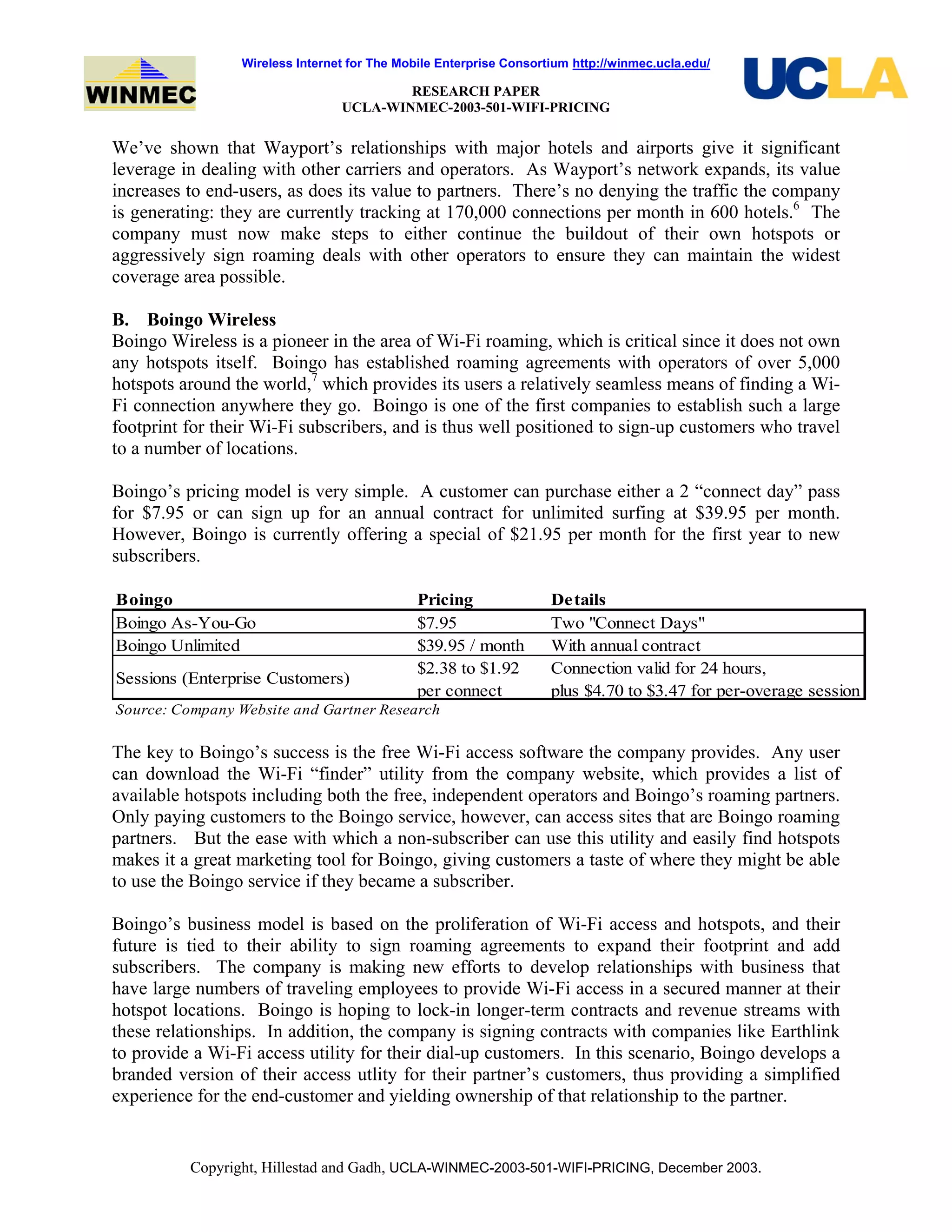 Wireless Internet for The Mobile Enterprise Consortium http://winmec.ucla.edu/
RESEARCH PAPER
UCLA-WINMEC-2003-501-WIFI-PRICING
Copyright, Hillestad and Gadh, UCLA-WINMEC-2003-501-WIFI-PRICING, December 2003.
We’ve shown that Wayport’s relationships with major hotels and airports give it significant
leverage in dealing with other carriers and operators. As Wayport’s network expands, its value
increases to end-users, as does its value to partners. There’s no denying the traffic the company
is generating: they are currently tracking at 170,000 connections per month in 600 hotels.6
The
company must now make steps to either continue the buildout of their own hotspots or
aggressively sign roaming deals with other operators to ensure they can maintain the widest
coverage area possible.
B. Boingo Wireless
Boingo Wireless is a pioneer in the area of Wi-Fi roaming, which is critical since it does not own
any hotspots itself. Boingo has established roaming agreements with operators of over 5,000
hotspots around the world,7
which provides its users a relatively seamless means of finding a Wi-
Fi connection anywhere they go. Boingo is one of the first companies to establish such a large
footprint for their Wi-Fi subscribers, and is thus well positioned to sign-up customers who travel
to a number of locations.
Boingo’s pricing model is very simple. A customer can purchase either a 2 “connect day” pass
for $7.95 or can sign up for an annual contract for unlimited surfing at $39.95 per month.
However, Boingo is currently offering a special of $21.95 per month for the first year to new
subscribers.
Boingo Pricing Details
Boingo As-You-Go $7.95 Two "Connect Days"
Boingo Unlimited $39.95 / month With annual contract
Sessions (Enterprise Customers)
$2.38 to $1.92
per connect
Connection valid for 24 hours,
plus $4.70 to $3.47 for per-overage session
Source: Company Website and Gartner Research
The key to Boingo’s success is the free Wi-Fi access software the company provides. Any user
can download the Wi-Fi “finder” utility from the company website, which provides a list of
available hotspots including both the free, independent operators and Boingo’s roaming partners.
Only paying customers to the Boingo service, however, can access sites that are Boingo roaming
partners. But the ease with which a non-subscriber can use this utility and easily find hotspots
makes it a great marketing tool for Boingo, giving customers a taste of where they might be able
to use the Boingo service if they became a subscriber.
Boingo’s business model is based on the proliferation of Wi-Fi access and hotspots, and their
future is tied to their ability to sign roaming agreements to expand their footprint and add
subscribers. The company is making new efforts to develop relationships with business that
have large numbers of traveling employees to provide Wi-Fi access in a secured manner at their
hotspot locations. Boingo is hoping to lock-in longer-term contracts and revenue streams with
these relationships. In addition, the company is signing contracts with companies like Earthlink
to provide a Wi-Fi access utility for their dial-up customers. In this scenario, Boingo develops a
branded version of their access utlity for their partner’s customers, thus providing a simplified
experience for the end-customer and yielding ownership of that relationship to the partner.
 