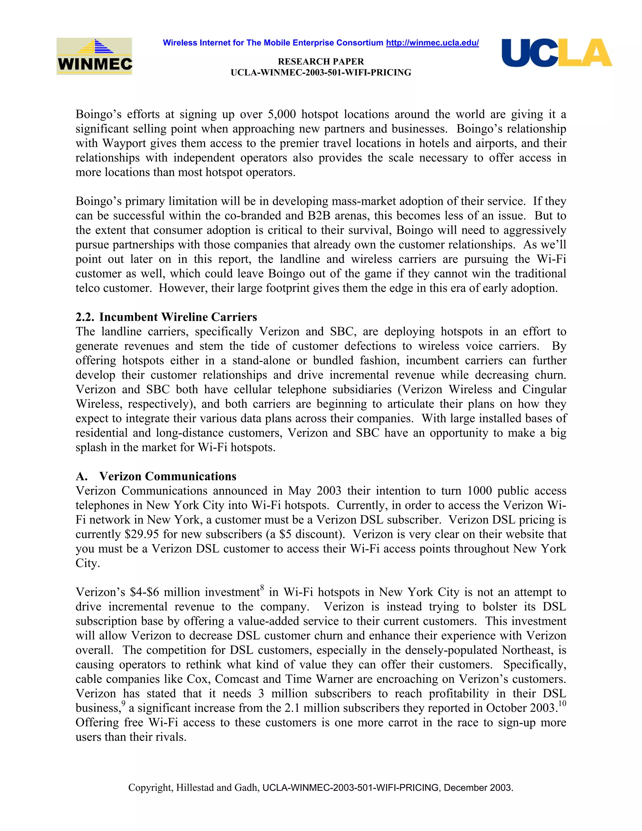 Wireless Internet for The Mobile Enterprise Consortium http://winmec.ucla.edu/
RESEARCH PAPER
UCLA-WINMEC-2003-501-WIFI-PRICING
Copyright, Hillestad and Gadh, UCLA-WINMEC-2003-501-WIFI-PRICING, December 2003.
Boingo’s efforts at signing up over 5,000 hotspot locations around the world are giving it a
significant selling point when approaching new partners and businesses. Boingo’s relationship
with Wayport gives them access to the premier travel locations in hotels and airports, and their
relationships with independent operators also provides the scale necessary to offer access in
more locations than most hotspot operators.
Boingo’s primary limitation will be in developing mass-market adoption of their service. If they
can be successful within the co-branded and B2B arenas, this becomes less of an issue. But to
the extent that consumer adoption is critical to their survival, Boingo will need to aggressively
pursue partnerships with those companies that already own the customer relationships. As we’ll
point out later on in this report, the landline and wireless carriers are pursuing the Wi-Fi
customer as well, which could leave Boingo out of the game if they cannot win the traditional
telco customer. However, their large footprint gives them the edge in this era of early adoption.
2.2. Incumbent Wireline Carriers
The landline carriers, specifically Verizon and SBC, are deploying hotspots in an effort to
generate revenues and stem the tide of customer defections to wireless voice carriers. By
offering hotspots either in a stand-alone or bundled fashion, incumbent carriers can further
develop their customer relationships and drive incremental revenue while decreasing churn.
Verizon and SBC both have cellular telephone subsidiaries (Verizon Wireless and Cingular
Wireless, respectively), and both carriers are beginning to articulate their plans on how they
expect to integrate their various data plans across their companies. With large installed bases of
residential and long-distance customers, Verizon and SBC have an opportunity to make a big
splash in the market for Wi-Fi hotspots.
A. Verizon Communications
Verizon Communications announced in May 2003 their intention to turn 1000 public access
telephones in New York City into Wi-Fi hotspots. Currently, in order to access the Verizon Wi-
Fi network in New York, a customer must be a Verizon DSL subscriber. Verizon DSL pricing is
currently $29.95 for new subscribers (a $5 discount). Verizon is very clear on their website that
you must be a Verizon DSL customer to access their Wi-Fi access points throughout New York
City.
Verizon’s $4-$6 million investment8
in Wi-Fi hotspots in New York City is not an attempt to
drive incremental revenue to the company. Verizon is instead trying to bolster its DSL
subscription base by offering a value-added service to their current customers. This investment
will allow Verizon to decrease DSL customer churn and enhance their experience with Verizon
overall. The competition for DSL customers, especially in the densely-populated Northeast, is
causing operators to rethink what kind of value they can offer their customers. Specifically,
cable companies like Cox, Comcast and Time Warner are encroaching on Verizon’s customers.
Verizon has stated that it needs 3 million subscribers to reach profitability in their DSL
business,9
a significant increase from the 2.1 million subscribers they reported in October 2003.10
Offering free Wi-Fi access to these customers is one more carrot in the race to sign-up more
users than their rivals.
 
