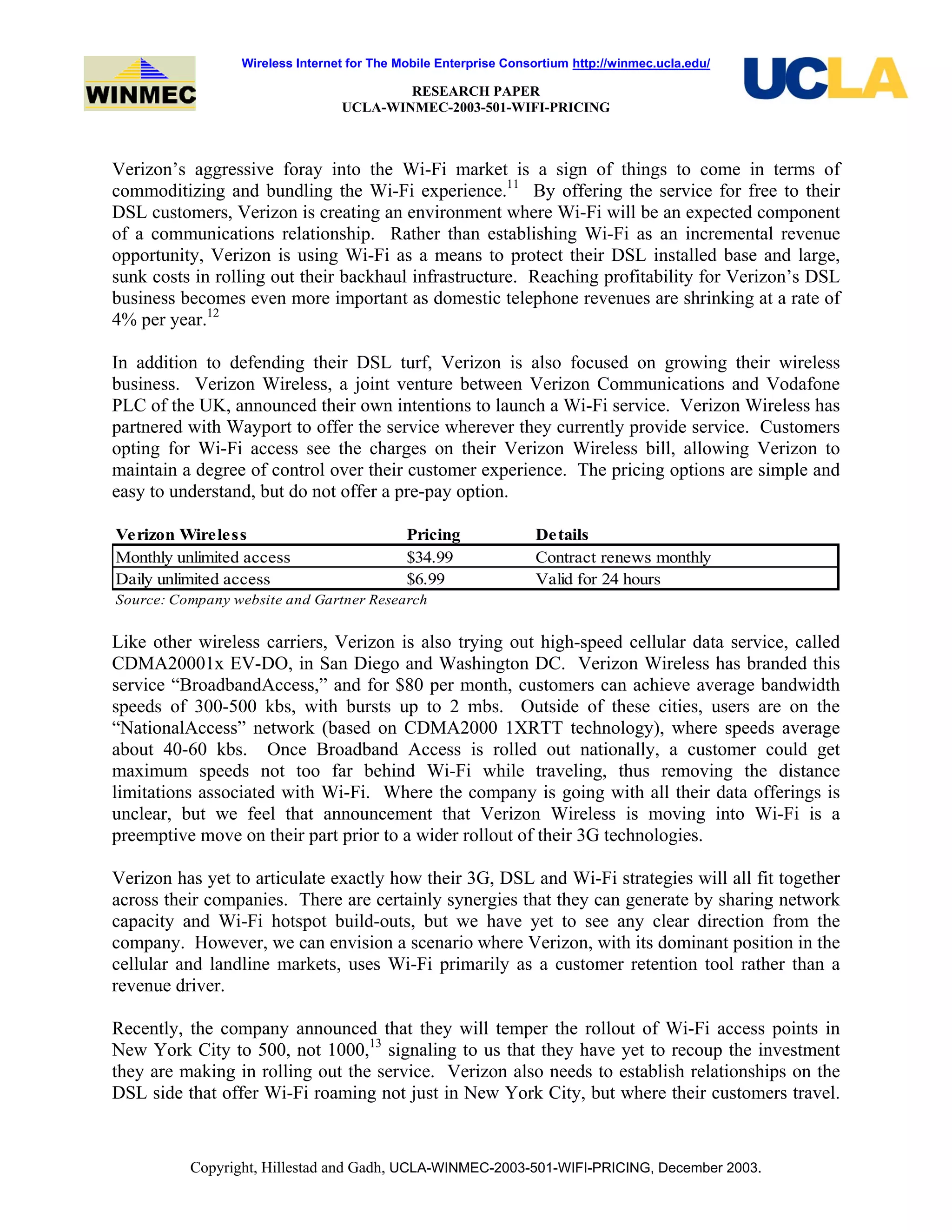 Wireless Internet for The Mobile Enterprise Consortium http://winmec.ucla.edu/
RESEARCH PAPER
UCLA-WINMEC-2003-501-WIFI-PRICING
Copyright, Hillestad and Gadh, UCLA-WINMEC-2003-501-WIFI-PRICING, December 2003.
Verizon’s aggressive foray into the Wi-Fi market is a sign of things to come in terms of
commoditizing and bundling the Wi-Fi experience.11
By offering the service for free to their
DSL customers, Verizon is creating an environment where Wi-Fi will be an expected component
of a communications relationship. Rather than establishing Wi-Fi as an incremental revenue
opportunity, Verizon is using Wi-Fi as a means to protect their DSL installed base and large,
sunk costs in rolling out their backhaul infrastructure. Reaching profitability for Verizon’s DSL
business becomes even more important as domestic telephone revenues are shrinking at a rate of
4% per year.12
In addition to defending their DSL turf, Verizon is also focused on growing their wireless
business. Verizon Wireless, a joint venture between Verizon Communications and Vodafone
PLC of the UK, announced their own intentions to launch a Wi-Fi service. Verizon Wireless has
partnered with Wayport to offer the service wherever they currently provide service. Customers
opting for Wi-Fi access see the charges on their Verizon Wireless bill, allowing Verizon to
maintain a degree of control over their customer experience. The pricing options are simple and
easy to understand, but do not offer a pre-pay option.
Verizon Wireless Pricing Details
Monthly unlimited access $34.99 Contract renews monthly
Daily unlimited access $6.99 Valid for 24 hours
Source: Company website and Gartner Research
Like other wireless carriers, Verizon is also trying out high-speed cellular data service, called
CDMA20001x EV-DO, in San Diego and Washington DC. Verizon Wireless has branded this
service “BroadbandAccess,” and for $80 per month, customers can achieve average bandwidth
speeds of 300-500 kbs, with bursts up to 2 mbs. Outside of these cities, users are on the
“NationalAccess” network (based on CDMA2000 1XRTT technology), where speeds average
about 40-60 kbs. Once Broadband Access is rolled out nationally, a customer could get
maximum speeds not too far behind Wi-Fi while traveling, thus removing the distance
limitations associated with Wi-Fi. Where the company is going with all their data offerings is
unclear, but we feel that announcement that Verizon Wireless is moving into Wi-Fi is a
preemptive move on their part prior to a wider rollout of their 3G technologies.
Verizon has yet to articulate exactly how their 3G, DSL and Wi-Fi strategies will all fit together
across their companies. There are certainly synergies that they can generate by sharing network
capacity and Wi-Fi hotspot build-outs, but we have yet to see any clear direction from the
company. However, we can envision a scenario where Verizon, with its dominant position in the
cellular and landline markets, uses Wi-Fi primarily as a customer retention tool rather than a
revenue driver.
Recently, the company announced that they will temper the rollout of Wi-Fi access points in
New York City to 500, not 1000,13
signaling to us that they have yet to recoup the investment
they are making in rolling out the service. Verizon also needs to establish relationships on the
DSL side that offer Wi-Fi roaming not just in New York City, but where their customers travel.
 