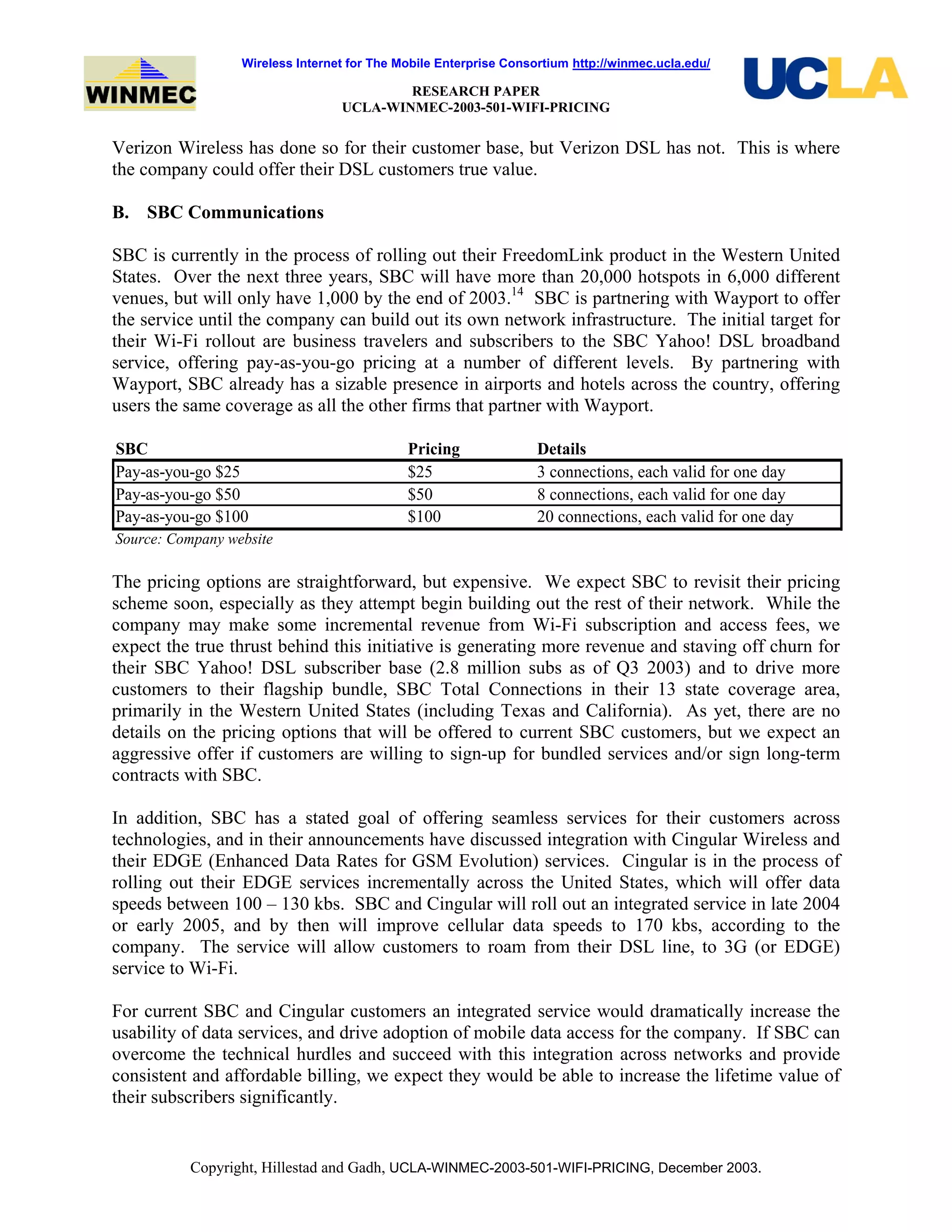 Wireless Internet for The Mobile Enterprise Consortium http://winmec.ucla.edu/
RESEARCH PAPER
UCLA-WINMEC-2003-501-WIFI-PRICING
Copyright, Hillestad and Gadh, UCLA-WINMEC-2003-501-WIFI-PRICING, December 2003.
Verizon Wireless has done so for their customer base, but Verizon DSL has not. This is where
the company could offer their DSL customers true value.
B. SBC Communications
SBC is currently in the process of rolling out their FreedomLink product in the Western United
States. Over the next three years, SBC will have more than 20,000 hotspots in 6,000 different
venues, but will only have 1,000 by the end of 2003.14
SBC is partnering with Wayport to offer
the service until the company can build out its own network infrastructure. The initial target for
their Wi-Fi rollout are business travelers and subscribers to the SBC Yahoo! DSL broadband
service, offering pay-as-you-go pricing at a number of different levels. By partnering with
Wayport, SBC already has a sizable presence in airports and hotels across the country, offering
users the same coverage as all the other firms that partner with Wayport.
SBC Pricing Details
Pay-as-you-go $25 $25 3 connections, each valid for one day
Pay-as-you-go $50 $50 8 connections, each valid for one day
Pay-as-you-go $100 $100 20 connections, each valid for one day
Source: Company website
The pricing options are straightforward, but expensive. We expect SBC to revisit their pricing
scheme soon, especially as they attempt begin building out the rest of their network. While the
company may make some incremental revenue from Wi-Fi subscription and access fees, we
expect the true thrust behind this initiative is generating more revenue and staving off churn for
their SBC Yahoo! DSL subscriber base (2.8 million subs as of Q3 2003) and to drive more
customers to their flagship bundle, SBC Total Connections in their 13 state coverage area,
primarily in the Western United States (including Texas and California). As yet, there are no
details on the pricing options that will be offered to current SBC customers, but we expect an
aggressive offer if customers are willing to sign-up for bundled services and/or sign long-term
contracts with SBC.
In addition, SBC has a stated goal of offering seamless services for their customers across
technologies, and in their announcements have discussed integration with Cingular Wireless and
their EDGE (Enhanced Data Rates for GSM Evolution) services. Cingular is in the process of
rolling out their EDGE services incrementally across the United States, which will offer data
speeds between 100 – 130 kbs. SBC and Cingular will roll out an integrated service in late 2004
or early 2005, and by then will improve cellular data speeds to 170 kbs, according to the
company. The service will allow customers to roam from their DSL line, to 3G (or EDGE)
service to Wi-Fi.
For current SBC and Cingular customers an integrated service would dramatically increase the
usability of data services, and drive adoption of mobile data access for the company. If SBC can
overcome the technical hurdles and succeed with this integration across networks and provide
consistent and affordable billing, we expect they would be able to increase the lifetime value of
their subscribers significantly.
 