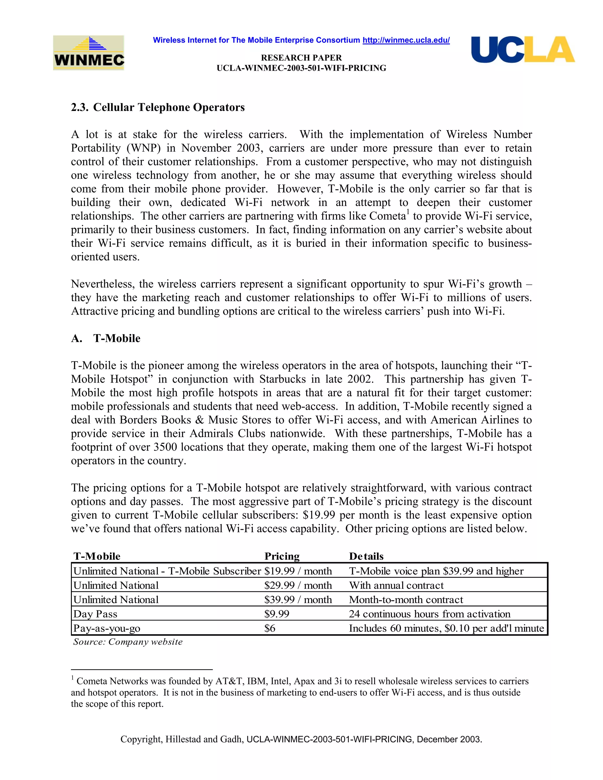 Wireless Internet for The Mobile Enterprise Consortium http://winmec.ucla.edu/
RESEARCH PAPER
UCLA-WINMEC-2003-501-WIFI-PRICING
Copyright, Hillestad and Gadh, UCLA-WINMEC-2003-501-WIFI-PRICING, December 2003.
2.3. Cellular Telephone Operators
A lot is at stake for the wireless carriers. With the implementation of Wireless Number
Portability (WNP) in November 2003, carriers are under more pressure than ever to retain
control of their customer relationships. From a customer perspective, who may not distinguish
one wireless technology from another, he or she may assume that everything wireless should
come from their mobile phone provider. However, T-Mobile is the only carrier so far that is
building their own, dedicated Wi-Fi network in an attempt to deepen their customer
relationships. The other carriers are partnering with firms like Cometa1
to provide Wi-Fi service,
primarily to their business customers. In fact, finding information on any carrier’s website about
their Wi-Fi service remains difficult, as it is buried in their information specific to business-
oriented users.
Nevertheless, the wireless carriers represent a significant opportunity to spur Wi-Fi’s growth –
they have the marketing reach and customer relationships to offer Wi-Fi to millions of users.
Attractive pricing and bundling options are critical to the wireless carriers’ push into Wi-Fi.
A. T-Mobile
T-Mobile is the pioneer among the wireless operators in the area of hotspots, launching their “T-
Mobile Hotspot” in conjunction with Starbucks in late 2002. This partnership has given T-
Mobile the most high profile hotspots in areas that are a natural fit for their target customer:
mobile professionals and students that need web-access. In addition, T-Mobile recently signed a
deal with Borders Books & Music Stores to offer Wi-Fi access, and with American Airlines to
provide service in their Admirals Clubs nationwide. With these partnerships, T-Mobile has a
footprint of over 3500 locations that they operate, making them one of the largest Wi-Fi hotspot
operators in the country.
The pricing options for a T-Mobile hotspot are relatively straightforward, with various contract
options and day passes. The most aggressive part of T-Mobile’s pricing strategy is the discount
given to current T-Mobile cellular subscribers: $19.99 per month is the least expensive option
we’ve found that offers national Wi-Fi access capability. Other pricing options are listed below.
T-Mobile Pricing Details
Unlimited National - T-Mobile Subscriber $19.99 / month T-Mobile voice plan $39.99 and higher
Unlimited National $29.99 / month With annual contract
Unlimited National $39.99 / month Month-to-month contract
Day Pass $9.99 24 continuous hours from activation
Pay-as-you-go $6 Includes 60 minutes, $0.10 per add'l minute
Source: Company website
1
Cometa Networks was founded by AT&T, IBM, Intel, Apax and 3i to resell wholesale wireless services to carriers
and hotspot operators. It is not in the business of marketing to end-users to offer Wi-Fi access, and is thus outside
the scope of this report.
 