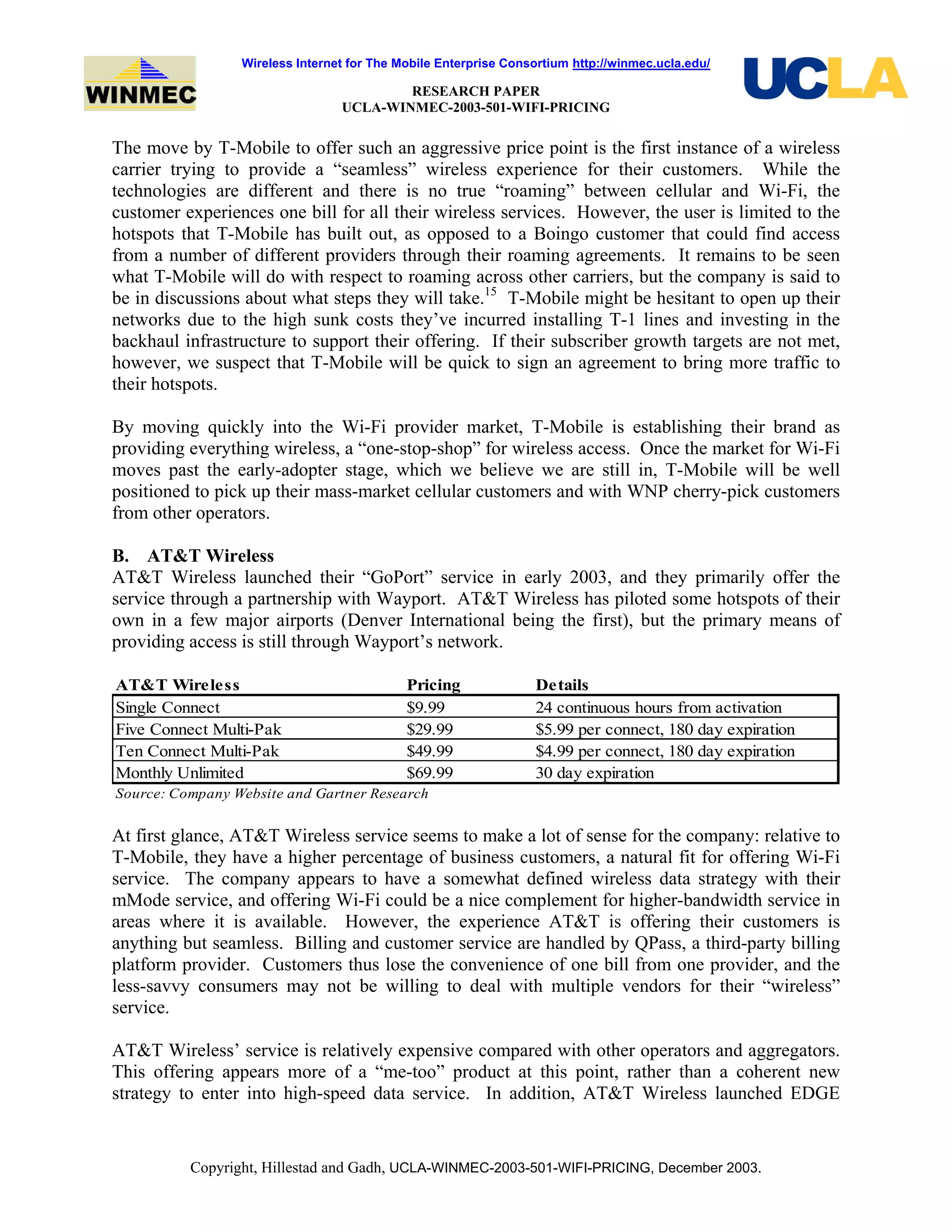Wireless Internet for The Mobile Enterprise Consortium http://winmec.ucla.edu/
RESEARCH PAPER
UCLA-WINMEC-2003-501-WIFI-PRICING
Copyright, Hillestad and Gadh, UCLA-WINMEC-2003-501-WIFI-PRICING, December 2003.
The move by T-Mobile to offer such an aggressive price point is the first instance of a wireless
carrier trying to provide a “seamless” wireless experience for their customers. While the
technologies are different and there is no true “roaming” between cellular and Wi-Fi, the
customer experiences one bill for all their wireless services. However, the user is limited to the
hotspots that T-Mobile has built out, as opposed to a Boingo customer that could find access
from a number of different providers through their roaming agreements. It remains to be seen
what T-Mobile will do with respect to roaming across other carriers, but the company is said to
be in discussions about what steps they will take.15
T-Mobile might be hesitant to open up their
networks due to the high sunk costs they’ve incurred installing T-1 lines and investing in the
backhaul infrastructure to support their offering. If their subscriber growth targets are not met,
however, we suspect that T-Mobile will be quick to sign an agreement to bring more traffic to
their hotspots.
By moving quickly into the Wi-Fi provider market, T-Mobile is establishing their brand as
providing everything wireless, a “one-stop-shop” for wireless access. Once the market for Wi-Fi
moves past the early-adopter stage, which we believe we are still in, T-Mobile will be well
positioned to pick up their mass-market cellular customers and with WNP cherry-pick customers
from other operators.
B. AT&T Wireless
AT&T Wireless launched their “GoPort” service in early 2003, and they primarily offer the
service through a partnership with Wayport. AT&T Wireless has piloted some hotspots of their
own in a few major airports (Denver International being the first), but the primary means of
providing access is still through Wayport’s network.
AT&T Wireless Pricing Details
Single Connect $9.99 24 continuous hours from activation
Five Connect Multi-Pak $29.99 $5.99 per connect, 180 day expiration
Ten Connect Multi-Pak $49.99 $4.99 per connect, 180 day expiration
Monthly Unlimited $69.99 30 day expiration
Source: Company Website and Gartner Research
At first glance, AT&T Wireless service seems to make a lot of sense for the company: relative to
T-Mobile, they have a higher percentage of business customers, a natural fit for offering Wi-Fi
service. The company appears to have a somewhat defined wireless data strategy with their
mMode service, and offering Wi-Fi could be a nice complement for higher-bandwidth service in
areas where it is available. However, the experience AT&T is offering their customers is
anything but seamless. Billing and customer service are handled by QPass, a third-party billing
platform provider. Customers thus lose the convenience of one bill from one provider, and the
less-savvy consumers may not be willing to deal with multiple vendors for their “wireless”
service.
AT&T Wireless’ service is relatively expensive compared with other operators and aggregators.
This offering appears more of a “me-too” product at this point, rather than a coherent new
strategy to enter into high-speed data service. In addition, AT&T Wireless launched EDGE
 