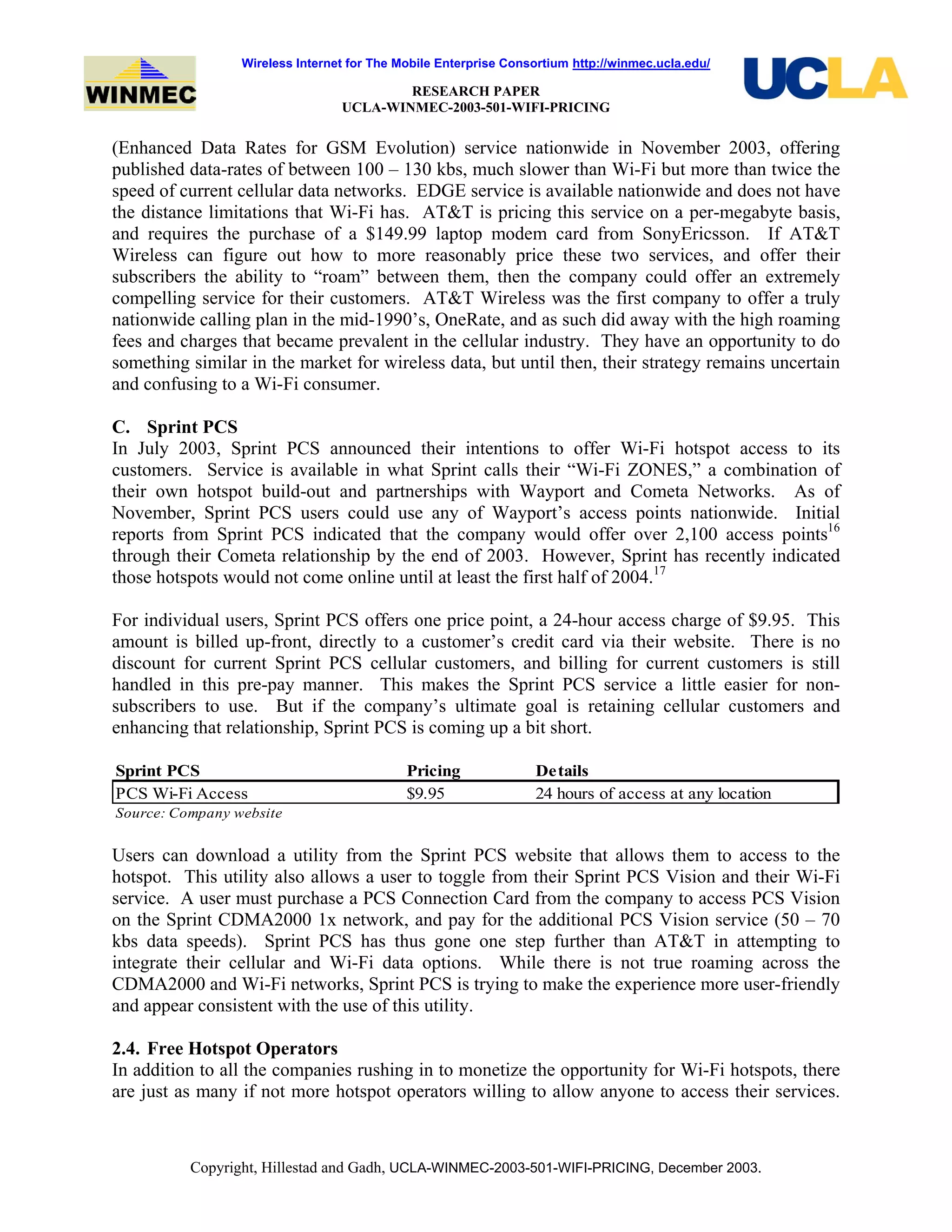 Wireless Internet for The Mobile Enterprise Consortium http://winmec.ucla.edu/
RESEARCH PAPER
UCLA-WINMEC-2003-501-WIFI-PRICING
Copyright, Hillestad and Gadh, UCLA-WINMEC-2003-501-WIFI-PRICING, December 2003.
(Enhanced Data Rates for GSM Evolution) service nationwide in November 2003, offering
published data-rates of between 100 – 130 kbs, much slower than Wi-Fi but more than twice the
speed of current cellular data networks. EDGE service is available nationwide and does not have
the distance limitations that Wi-Fi has. AT&T is pricing this service on a per-megabyte basis,
and requires the purchase of a $149.99 laptop modem card from SonyEricsson. If AT&T
Wireless can figure out how to more reasonably price these two services, and offer their
subscribers the ability to “roam” between them, then the company could offer an extremely
compelling service for their customers. AT&T Wireless was the first company to offer a truly
nationwide calling plan in the mid-1990’s, OneRate, and as such did away with the high roaming
fees and charges that became prevalent in the cellular industry. They have an opportunity to do
something similar in the market for wireless data, but until then, their strategy remains uncertain
and confusing to a Wi-Fi consumer.
C. Sprint PCS
In July 2003, Sprint PCS announced their intentions to offer Wi-Fi hotspot access to its
customers. Service is available in what Sprint calls their “Wi-Fi ZONES,” a combination of
their own hotspot build-out and partnerships with Wayport and Cometa Networks. As of
November, Sprint PCS users could use any of Wayport’s access points nationwide. Initial
reports from Sprint PCS indicated that the company would offer over 2,100 access points16
through their Cometa relationship by the end of 2003. However, Sprint has recently indicated
those hotspots would not come online until at least the first half of 2004.17
For individual users, Sprint PCS offers one price point, a 24-hour access charge of $9.95. This
amount is billed up-front, directly to a customer’s credit card via their website. There is no
discount for current Sprint PCS cellular customers, and billing for current customers is still
handled in this pre-pay manner. This makes the Sprint PCS service a little easier for non-
subscribers to use. But if the company’s ultimate goal is retaining cellular customers and
enhancing that relationship, Sprint PCS is coming up a bit short.
Sprint PCS Pricing Details
PCS Wi-Fi Access $9.95 24 hours of access at any location
Source: Company website
Users can download a utility from the Sprint PCS website that allows them to access to the
hotspot. This utility also allows a user to toggle from their Sprint PCS Vision and their Wi-Fi
service. A user must purchase a PCS Connection Card from the company to access PCS Vision
on the Sprint CDMA2000 1x network, and pay for the additional PCS Vision service (50 – 70
kbs data speeds). Sprint PCS has thus gone one step further than AT&T in attempting to
integrate their cellular and Wi-Fi data options. While there is not true roaming across the
CDMA2000 and Wi-Fi networks, Sprint PCS is trying to make the experience more user-friendly
and appear consistent with the use of this utility.
2.4. Free Hotspot Operators
In addition to all the companies rushing in to monetize the opportunity for Wi-Fi hotspots, there
are just as many if not more hotspot operators willing to allow anyone to access their services.
 