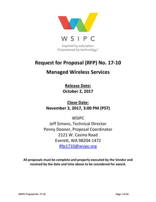 WSIPC Proposal No. 17‐10     Page 1 of 20 
 
 
Request for Proposal (RFP) No. 17‐10 
 
Managed Wireless Services 
 
 
Release Date:  
October 2, 2017 
 
Close Date:  
November 3, 2017, 3:00 PM (PST) 
 
WSIPC 
Jeff Simons, Technical Director 
Penny Dooner, Proposal Coordinator 
2121 W. Casino Road 
Everett, WA 98204‐1472 
Rfp1710@wsipc.org  
 
 
All proposals must be complete and properly executed by the Vendor and 
received by the date and time above to be considered for award. 
 
 
