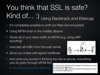 You think that SSL is safe? Kind of... :) It's completely possible to sniff out https (ssl encrypted) Using MITM (man in the middle) attacks Route all of your https traffic to MITM (e.g. using ARP spoofing) Intercept all traffic from the web server Send you a fake self signed certificate And once you accept it thinking the site is secure, everything you do goes through MITM first http://www.youtube.com/watch?v=Aak6-B3JORE Using Backtrack and Ettercap 
