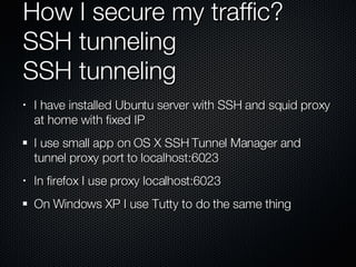 How I secure my traffic? SSH tunneling SSH tunneling I have installed Ubuntu server with SSH and squid proxy at home with fixed IP I use small app on OS X SSH Tunnel Manager and tunnel proxy port to localhost:6023 In firefox I use proxy localhost:6023 On Windows XP I use Tutty to do the same thing 