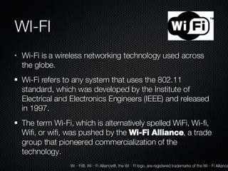 WI-FI Wi-Fi is a wireless networking technology used across the globe. Wi-Fi refers to any system that uses the 802.11 standard, which was developed by the Institute of Electrical and Electronics Engineers (IEEE) and released in 1997. The term Wi-Fi, which is alternatively spelled WiFi, Wi-fi, Wifi, or wifi, was pushed by the  Wi-Fi Alliance , a trade group that pioneered commercialization of the technology. Wi‐Fi®, Wi‐Fi Alliance®, the Wi‐Fi logo, are registered trademarks of the Wi‐Fi Alliance 