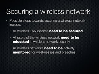 Securing a wireless network Possible steps towards securing a wireless network include: All wireless LAN devices  need to be secured All users of the wireless network  need to be educated  in wireless network security All wireless networks  need to be  actively  monitored  for weaknesses and breaches 