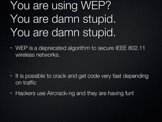 You are using WEP?  You are damn stupid. You are damn stupid. WEP is a deprecated algorithm to secure IEEE 802.11 wireless networks. It is possible to crack and get code very fast depending on traffic Hackers use Aircrack-ng and they are having fun! 