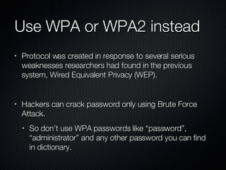 Use WPA or WPA2 instead Protocol was created in response to several serious weaknesses researchers had found in the previous system, Wired Equivalent Privacy (WEP). Hackers can crack password only using Brute Force Attack. So don’t use WPA passwords like “password”, “administrator” and any other password you can find in dictionary. 