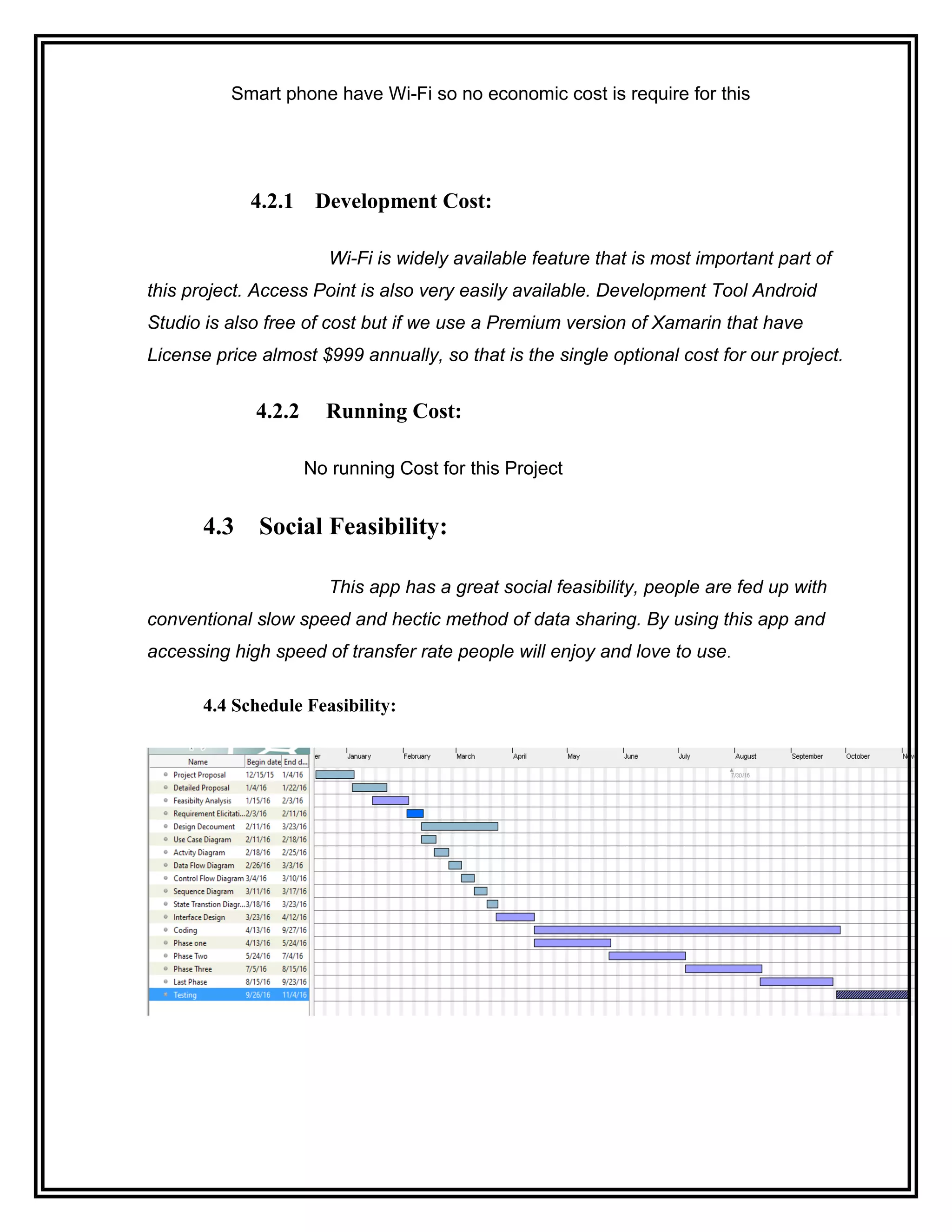 Smart phone have Wi-Fi so no economic cost is require for this
4.2.1 Development Cost:
Wi-Fi is widely available feature that is most important part of
this project. Access Point is also very easily available. Development Tool Android
Studio is also free of cost but if we use a Premium version of Xamarin that have
License price almost $999 annually, so that is the single optional cost for our project.
4.2.2 Running Cost:
No running Cost for this Project
4.3 Social Feasibility:
This app has a great social feasibility, people are fed up with
conventional slow speed and hectic method of data sharing. By using this app and
accessing high speed of transfer rate people will enjoy and love to use.
4.4 Schedule Feasibility:
 