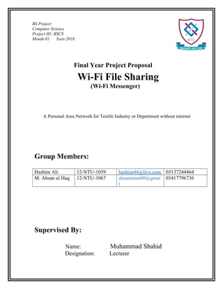 BS Project
Computer Science
Project ID: BSCS
Month-01 Year-2016
Wi-Fi File Sharing
(Wi-Fi Messenger)
A Personal Area Network for Textile Industry or Department without internet
Final Year Project Proposal
Group Members:
Hashim Ali 12-NTU-1059 hashim44@live.com 03137244464
M. Ahsan ul Haq 12-NTU-1067 ahsanmian80@gmai
l
03417796736
Supervised By:
Name: Muhammad Shahid
Designation: Lecturer
 