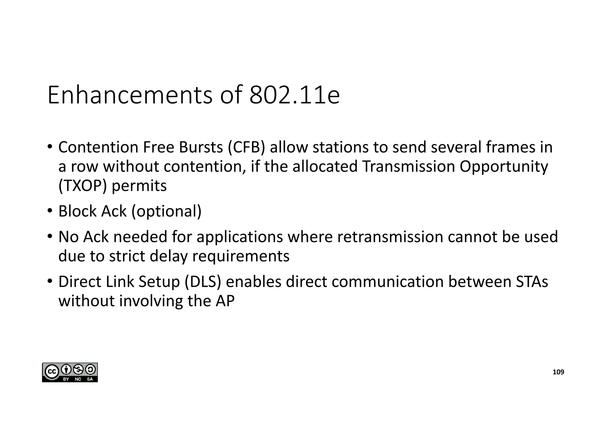 Enhancements of 802.11e
• Contention Free Bursts (CFB) allow stations to send several frames in
a row without contention, if the allocated Transmission Opportunity
(TXOP) permits
• Block Ack (optional)
• No Ack needed for applications where retransmission cannot be used
due to strict delay requirements
• Direct Link Setup (DLS) enables direct communication between STAs
without involving the AP
109
 