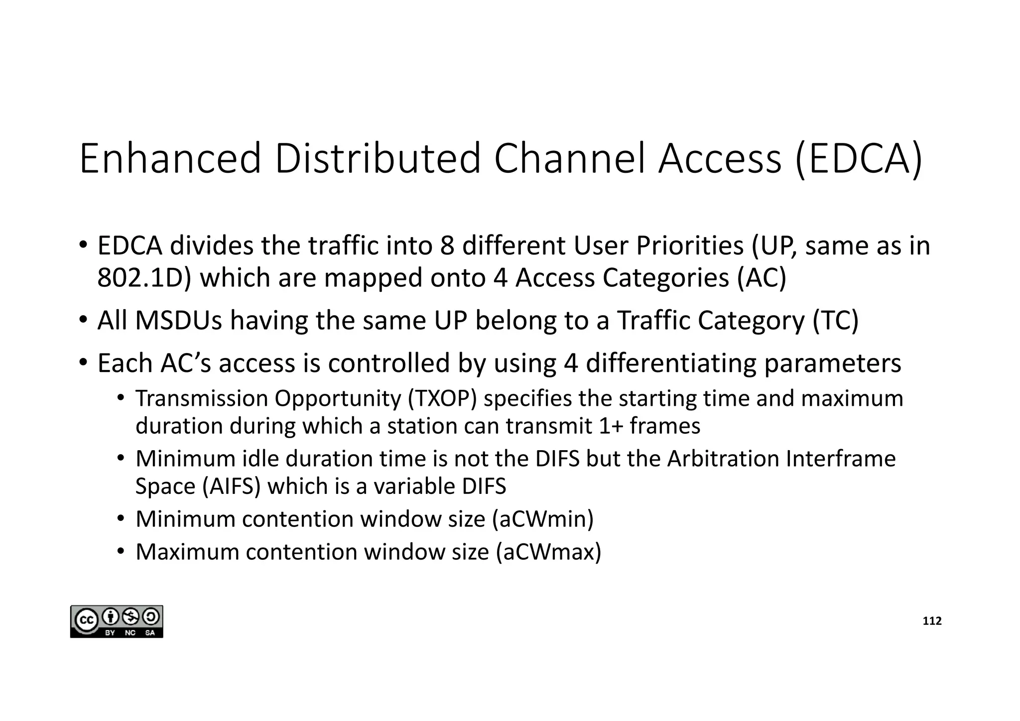 Enhanced Distributed Channel Access (EDCA)
• EDCA divides the traffic into 8 different User Priorities (UP, same as in
802.1D) which are mapped onto 4 Access Categories (AC)
• All MSDUs having the same UP belong to a Traffic Category (TC)
• Each AC’s access is controlled by using 4 differentiating parameters
• Transmission Opportunity (TXOP) specifies the starting time and maximum
duration during which a station can transmit 1+ frames
• Minimum idle duration time is not the DIFS but the Arbitration Interframe
Space (AIFS) which is a variable DIFS
• Minimum contention window size (aCWmin)
• Maximum contention window size (aCWmax)
112
 