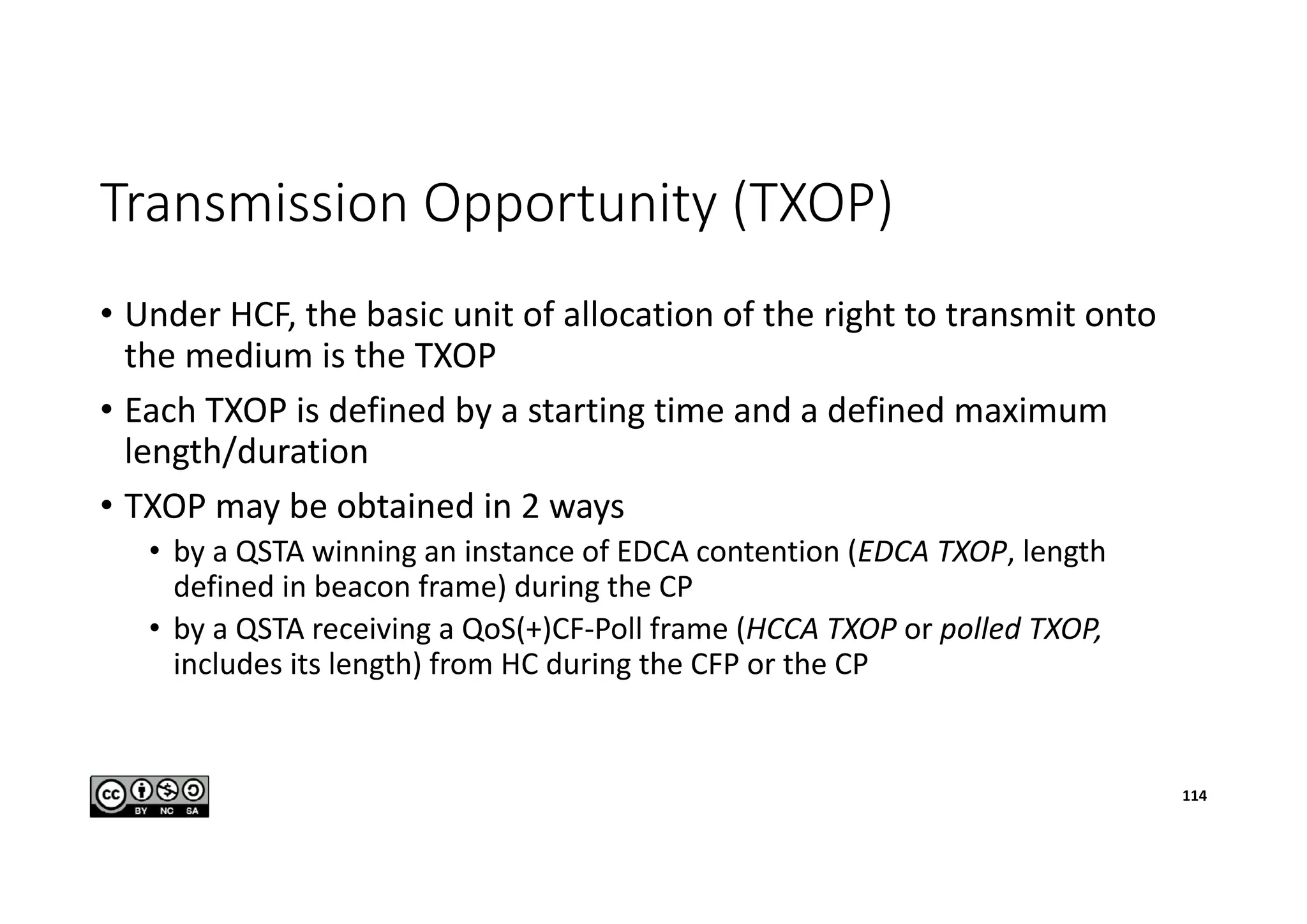 Transmission Opportunity (TXOP)
• Under HCF, the basic unit of allocation of the right to transmit onto
the medium is the TXOP
• Each TXOP is defined by a starting time and a defined maximum
length/duration
• TXOP may be obtained in 2 ways
• by a QSTA winning an instance of EDCA contention (EDCA TXOP, length
defined in beacon frame) during the CP
• by a QSTA receiving a QoS(+)CF-Poll frame (HCCA TXOP or polled TXOP,
includes its length) from HC during the CFP or the CP
114
 