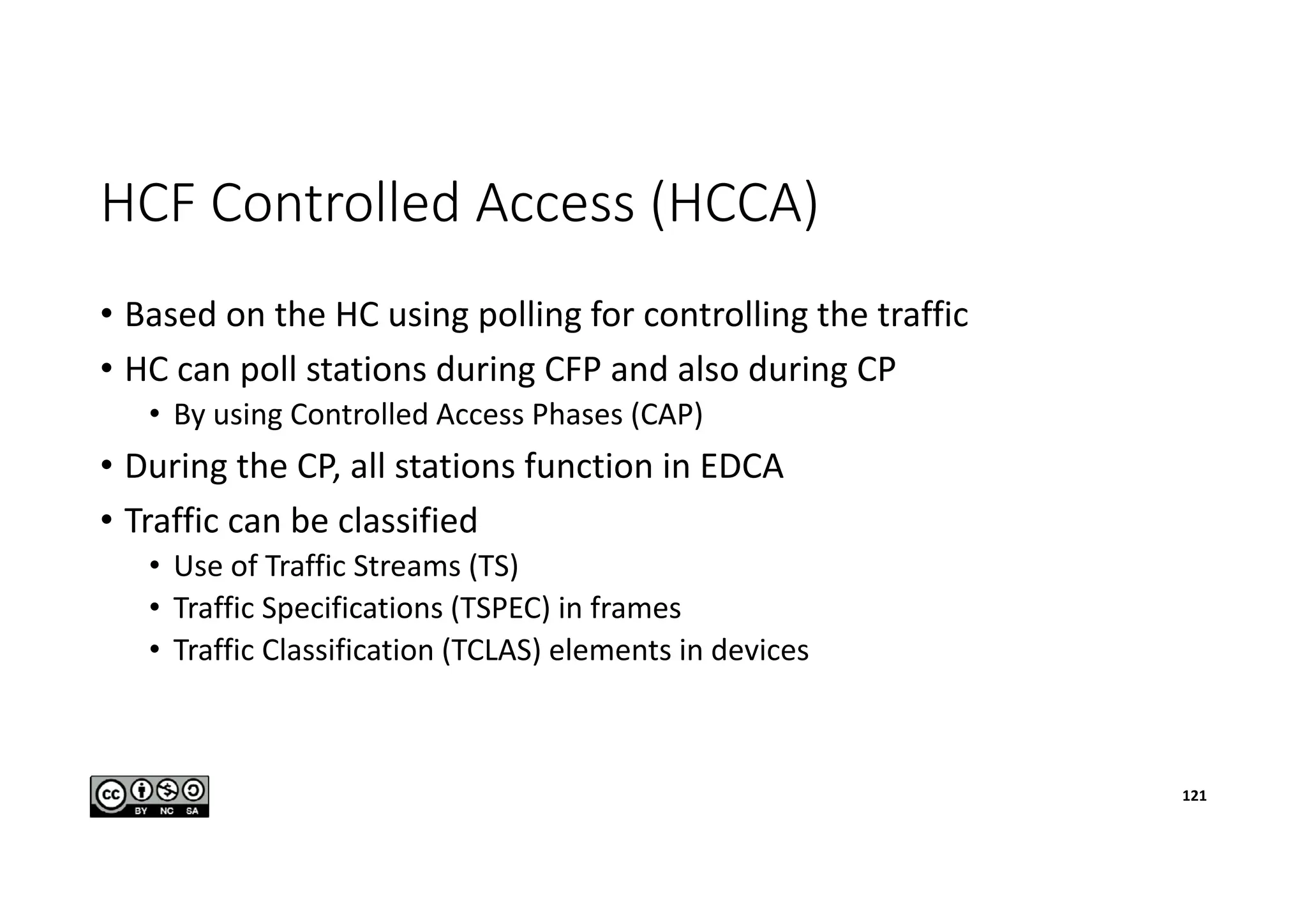 HCF Controlled Access (HCCA)
• Based on the HC using polling for controlling the traffic
• HC can poll stations during CFP and also during CP
• By using Controlled Access Phases (CAP)
• During the CP, all stations function in EDCA
• Traffic can be classified
• Use of Traffic Streams (TS)
• Traffic Specifications (TSPEC) in frames
• Traffic Classification (TCLAS) elements in devices
121
 