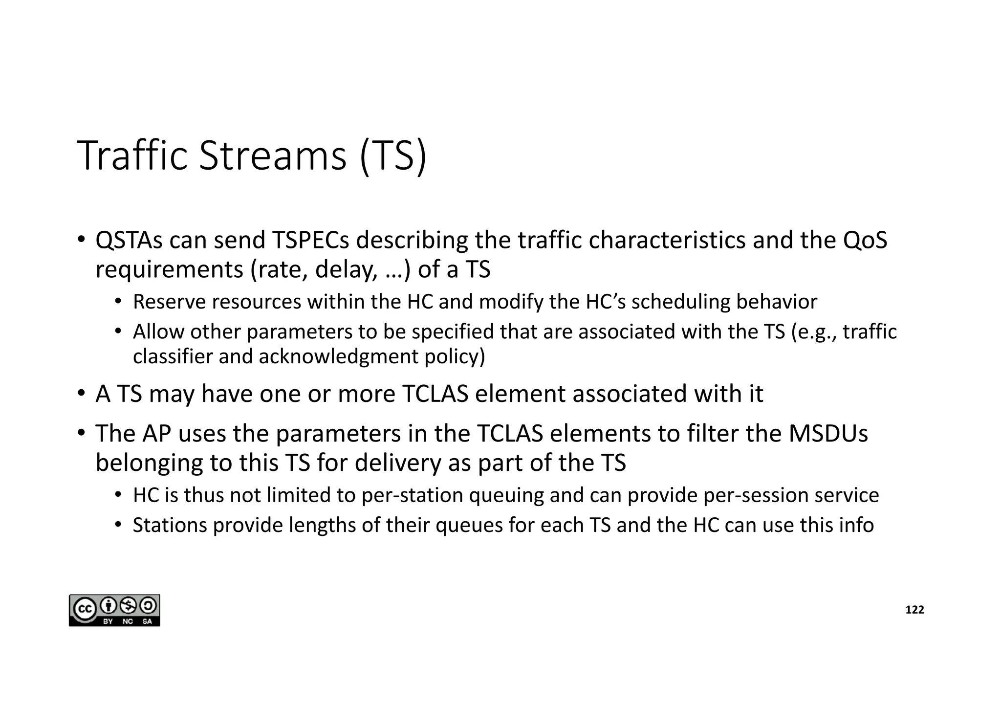 Traffic Streams (TS)
• QSTAs can send TSPECs describing the traffic characteristics and the QoS
requirements (rate, delay, …) of a TS
• Reserve resources within the HC and modify the HC’s scheduling behavior
• Allow other parameters to be specified that are associated with the TS (e.g., traffic
classifier and acknowledgment policy)
• A TS may have one or more TCLAS element associated with it
• The AP uses the parameters in the TCLAS elements to filter the MSDUs
belonging to this TS for delivery as part of the TS
• HC is thus not limited to per-station queuing and can provide per-session service
• Stations provide lengths of their queues for each TS and the HC can use this info
122
 