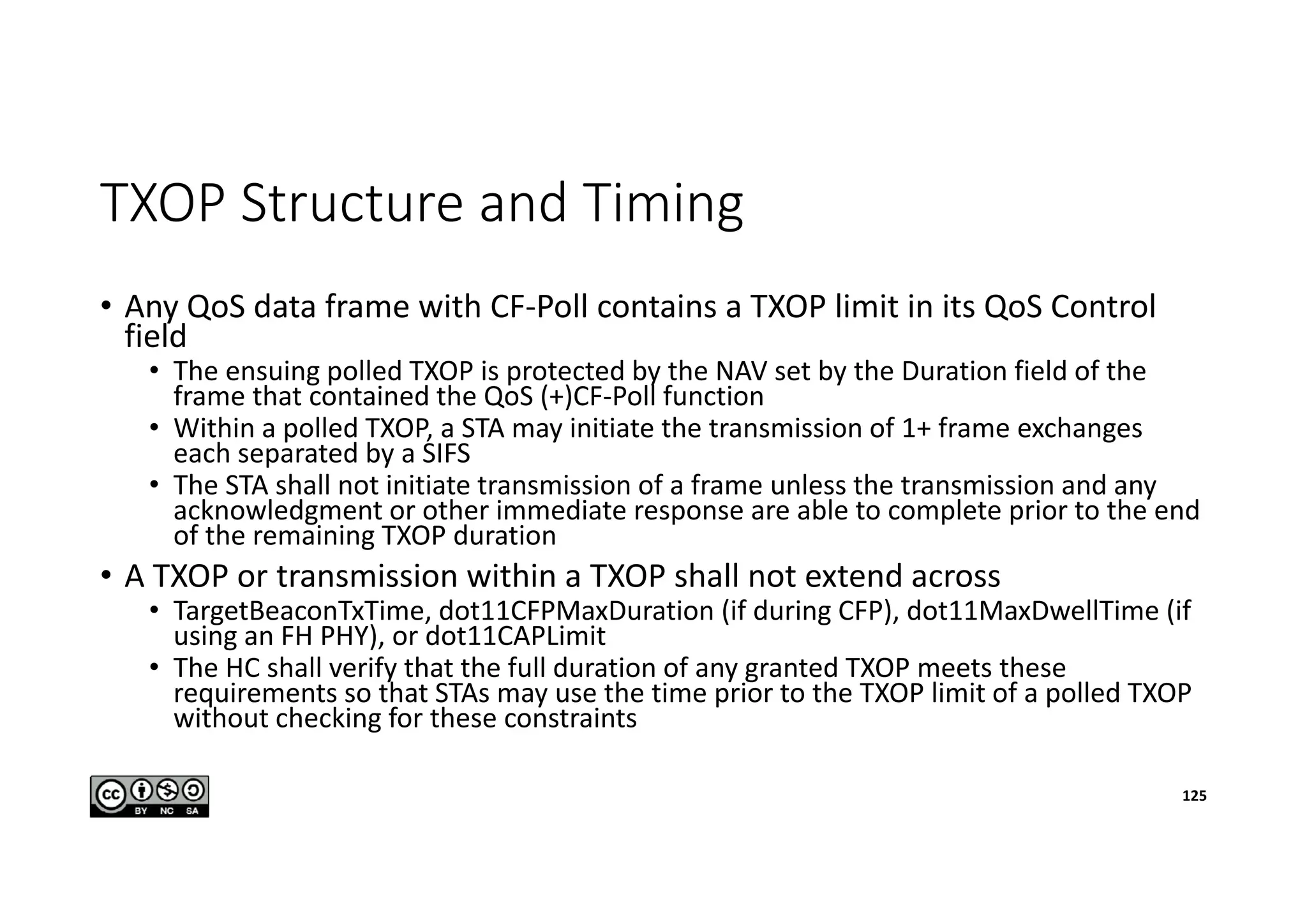 TXOP Structure and Timing
• Any QoS data frame with CF-Poll contains a TXOP limit in its QoS Control
field
• The ensuing polled TXOP is protected by the NAV set by the Duration field of the
frame that contained the QoS (+)CF-Poll function
• Within a polled TXOP, a STA may initiate the transmission of 1+ frame exchanges
each separated by a SIFS
• The STA shall not initiate transmission of a frame unless the transmission and any
acknowledgment or other immediate response are able to complete prior to the end
of the remaining TXOP duration
• A TXOP or transmission within a TXOP shall not extend across
• TargetBeaconTxTime, dot11CFPMaxDuration (if during CFP), dot11MaxDwellTime (if
using an FH PHY), or dot11CAPLimit
• The HC shall verify that the full duration of any granted TXOP meets these
requirements so that STAs may use the time prior to the TXOP limit of a polled TXOP
without checking for these constraints
125
 
