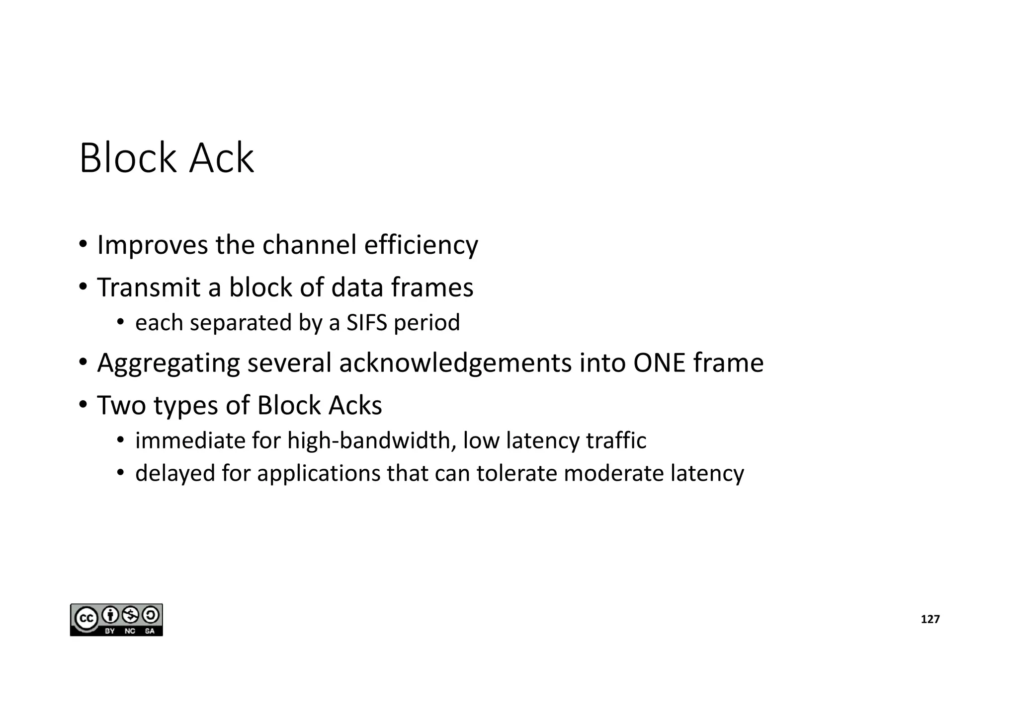 Block Ack
• Improves the channel efficiency
• Transmit a block of data frames
• each separated by a SIFS period
• Aggregating several acknowledgements into ONE frame
• Two types of Block Acks
• immediate for high-bandwidth, low latency traffic
• delayed for applications that can tolerate moderate latency
127
 